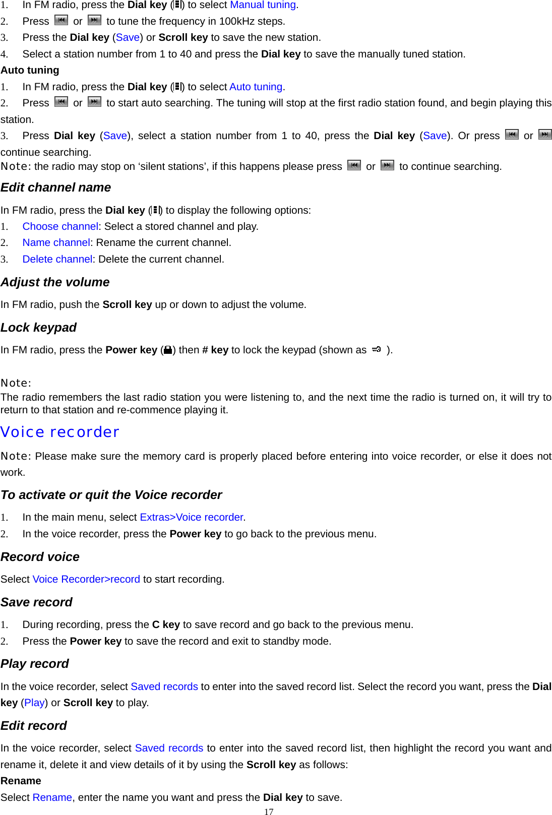 1.  In FM radio, press the Dial key ( ) to select Manual tuning. 2.  Press   or    to tune the frequency in 100kHz steps. 3.  Press the Dial key (Save) or Scroll key to save the new station. 4.  Select a station number from 1 to 40 and press the Dial key to save the manually tuned station. Auto tuning 1.  In FM radio, press the Dial key () to select Auto tuning. 2.  Press   or    to start auto searching. The tuning will stop at the first radio station found, and begin playing this station. 3.  Press  Dial key (Save), select a station number from 1 to 40, press the Dial key (Save). Or press   or   continue searching. Note: the radio may stop on &lsquo;silent stations&rsquo;, if this happens please press   or    to continue searching. Edit channel name In FM radio, press the Dial key ( ) to display the following options: 1.  Choose channel: Select a stored channel and play. 2.  Name channel: Rename the current channel. 3.  Delete channel: Delete the current channel. Adjust the volume In FM radio, push the Scroll key up or down to adjust the volume. Lock keypad In FM radio, press the Power key ( ) then # key to lock the keypad (shown as   ).  Note: The radio remembers the last radio station you were listening to, and the next time the radio is turned on, it will try to return to that station and re-commence playing it. Voice recorder Note: Please make sure the memory card is properly placed before entering into voice recorder, or else it does not work. To activate or quit the Voice recorder 1.  In the main menu, select Extras>Voice recorder. 2.  In the voice recorder, press the Power key to go back to the previous menu. Record voice Select Voice Recorder>record to start recording. Save record 1.  During recording, press the C key to save record and go back to the previous menu. 2.  Press the Power key to save the record and exit to standby mode. Play record In the voice recorder, select Saved records to enter into the saved record list. Select the record you want, press the Dial key (Play) or Scroll key to play. Edit record In the voice recorder, select Saved records to enter into the saved record list, then highlight the record you want and rename it, delete it and view details of it by using the Scroll key as follows: Rename Select Rename, enter the name you want and press the Dial key to save. 17  