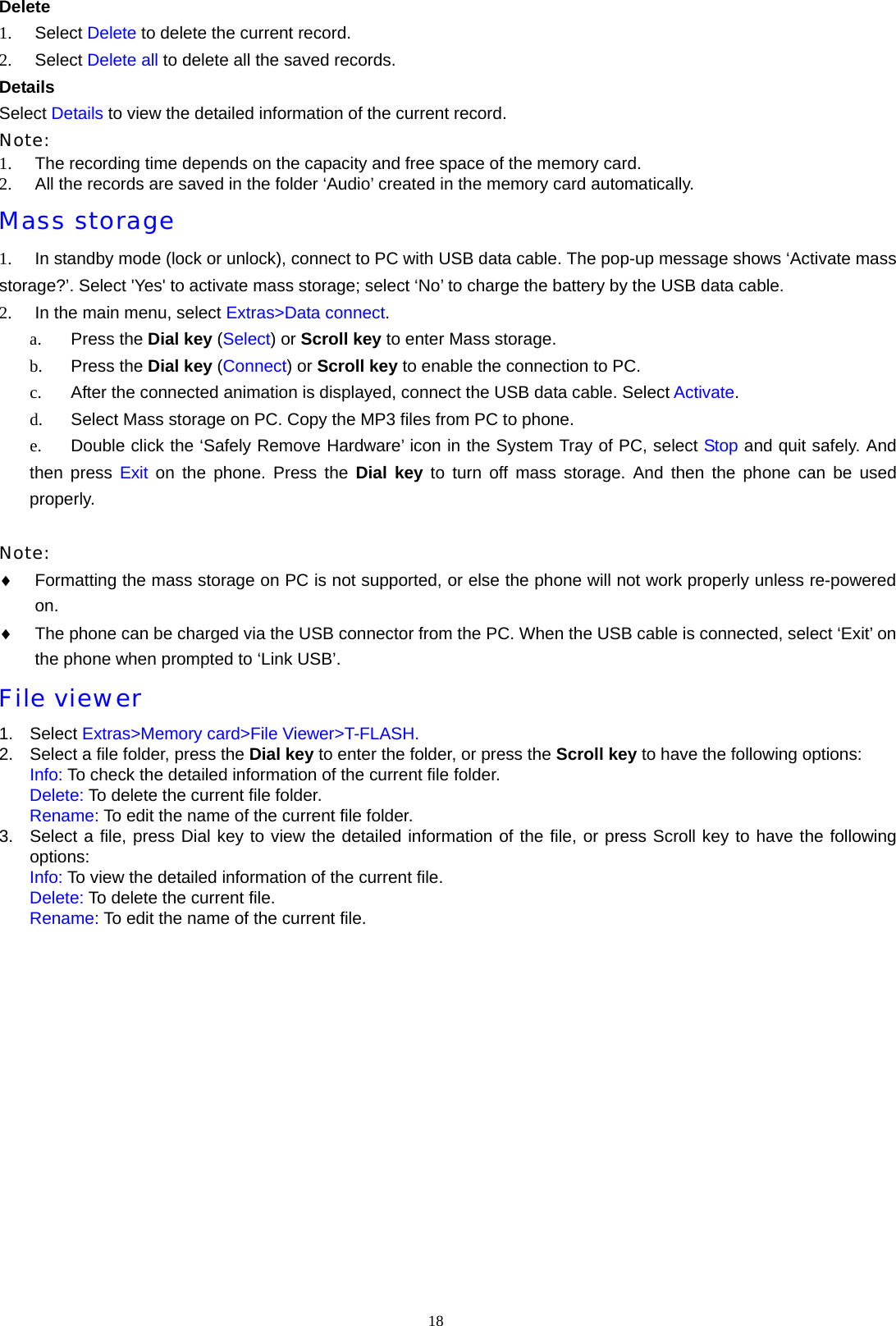 18  Delete 1.  Select Delete to delete the current record. 2.  Select Delete all to delete all the saved records.   Details Select Details to view the detailed information of the current record. Note: 1.  The recording time depends on the capacity and free space of the memory card. 2.  All the records are saved in the folder &lsquo;Audio&rsquo; created in the memory card automatically. Mass storage 1.  In standby mode (lock or unlock), connect to PC with USB data cable. The pop-up message shows &lsquo;Activate mass storage?&rsquo;. Select 'Yes' to activate mass storage; select &lsquo;No&rsquo; to charge the battery by the USB data cable. 2.  In the main menu, select Extras>Data connect. a.  Press the Dial key (Select) or Scroll key to enter Mass storage. b.  Press the Dial key (Connect) or Scroll key to enable the connection to PC. c.  After the connected animation is displayed, connect the USB data cable. Select Activate. d.  Select Mass storage on PC. Copy the MP3 files from PC to phone. e.  Double click the &lsquo;Safely Remove Hardware&rsquo; icon in the System Tray of PC, select Stop and quit safely. And then press Exit on the phone. Press the Dial key to turn off mass storage. And then the phone can be used properly.  Note:  &diams; Formatting the mass storage on PC is not supported, or else the phone will not work properly unless re-powered on. &diams; The phone can be charged via the USB connector from the PC. When the USB cable is connected, select &lsquo;Exit&rsquo; on the phone when prompted to &lsquo;Link USB&rsquo;. File viewer 1. Select Extras>Memory card>File Viewer>T-FLASH. 2.  Select a file folder, press the Dial key to enter the folder, or press the Scroll key to have the following options: Info: To check the detailed information of the current file folder. Delete: To delete the current file folder. Rename: To edit the name of the current file folder. 3.  Select a file, press Dial key to view the detailed information of the file, or press Scroll key to have the following options: Info: To view the detailed information of the current file. Delete: To delete the current file. Rename: To edit the name of the current file.   