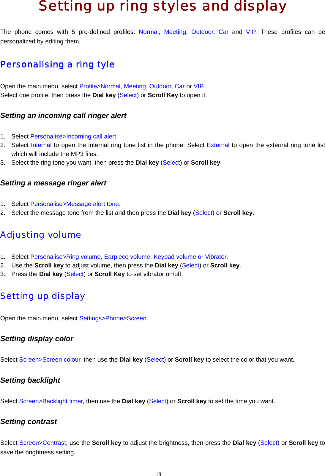 19  Setting up ring styles and display The phone comes with 5 pre-defined profiles: Normal, Meeting, Outdoor, Car and VIP. These profiles can be personalized by editing them. Personalising a ring tyle Open the main menu, select Profile>Normal, Meeting, Outdoor, Car or VIP.  Select one profile, then press the Dial key (Select) or Scroll Key to open it. Setting an incoming call ringer alert 1. Select Personalise>Incoming call alert. 2. Select Internal to open the internal ring tone list in the phone; Select External to open the external ring tone list which will include the MP3 files. 3.  Select the ring tone you want, then press the Dial key (Select) or Scroll key. Setting a message ringer alert 1. Select Personalise>Message alert tone. 2.  Select the message tone from the list and then press the Dial key (Select) or Scroll key. Adjusting volume  1. Select Personalise>Ring volume, Earpiece volume, Keypad volume or Vibrator. 2. Use the Scroll key to adjust volume, then press the Dial key (Select) or Scroll key. 3. Press the Dial key (Select) or Scroll Key to set vibrator on/off. Setting up display  Open the main menu, select Settings>Phone>Screen. Setting display color Select Screen>Screen colour, then use the Dial key (Select) or Scroll key to select the color that you want. Setting backlight   Select Screen>Backlight timer, then use the Dial key (Select) or Scroll key to set the time you want. Setting contrast   Select Screen>Contrast, use the Scroll key to adjust the brightness, then press the Dial key (Select) or Scroll key to save the brightness setting. 