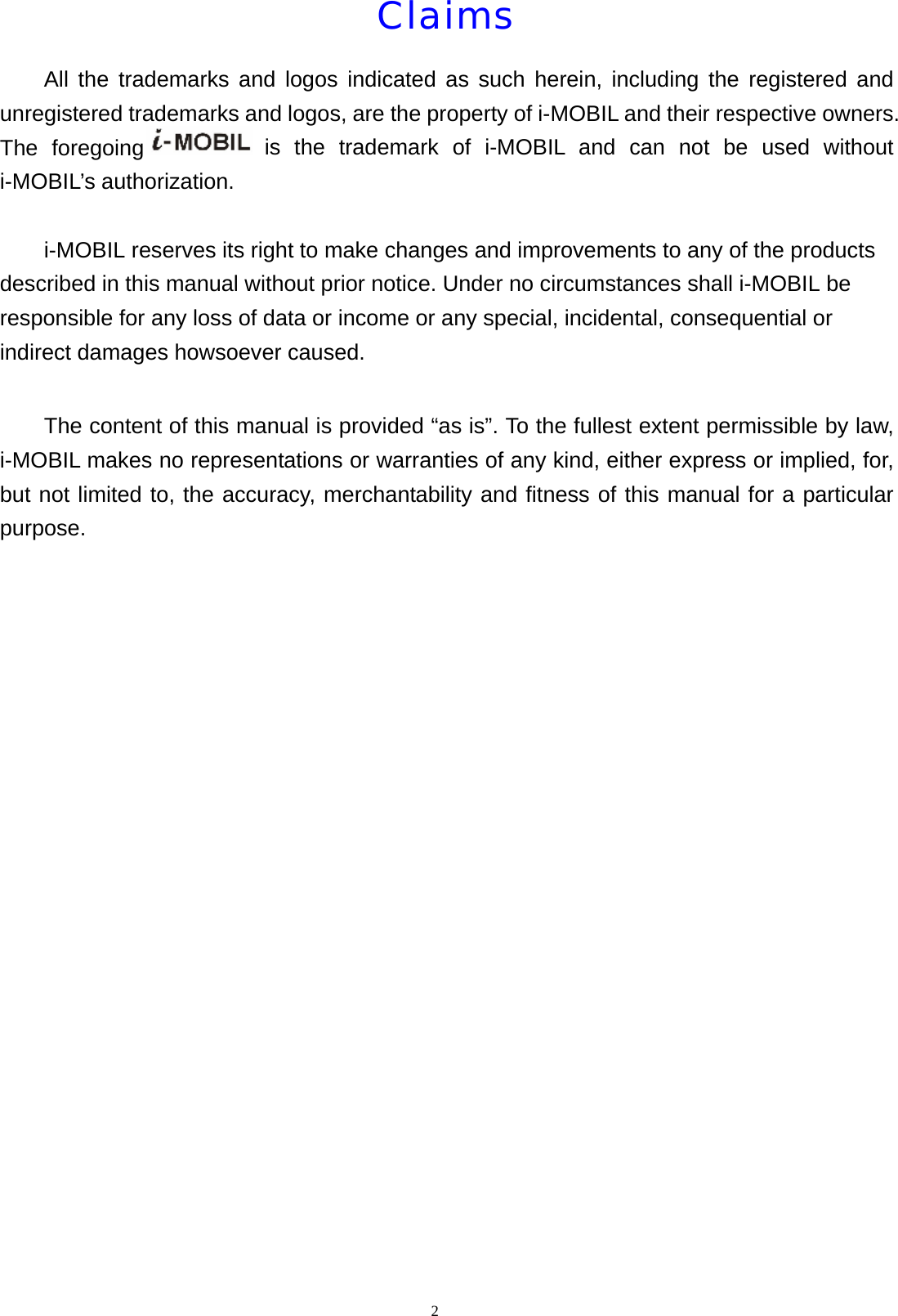 Claims      All the trademarks and logos indicated as such herein, including the registered and unregistered trademarks and logos, are the property of i-MOBIL and their respective owners. The foregoing  is the trademark of i-MOBIL and can not be used without i-MOBIL&rsquo;s authorization.            i-MOBIL reserves its right to make changes and improvements to any of the products described in this manual without prior notice. Under no circumstances shall i-MOBIL be responsible for any loss of data or income or any special, incidental, consequential or indirect damages howsoever caused.          The content of this manual is provided &ldquo;as is&rdquo;. To the fullest extent permissible by law, i-MOBIL makes no representations or warranties of any kind, either express or implied, for, but not limited to, the accuracy, merchantability and fitness of this manual for a particular purpose.  2  