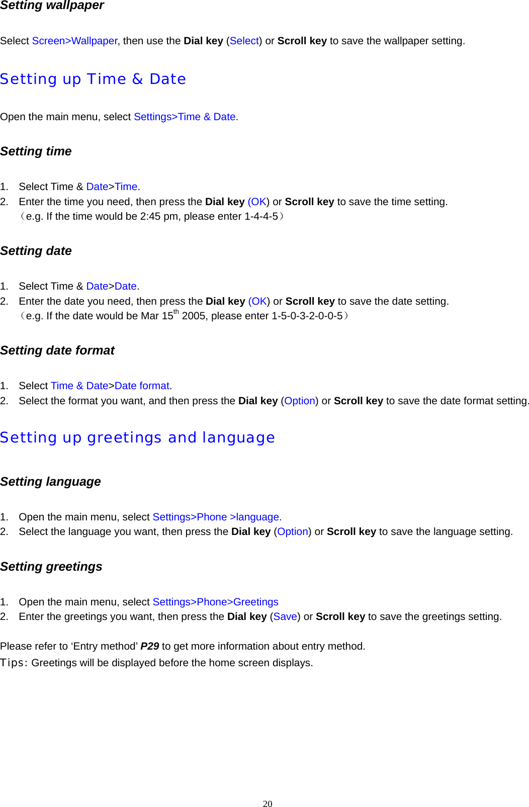 20  Setting wallpaper   Select Screen>Wallpaper, then use the Dial key (Select) or Scroll key to save the wallpaper setting.   Setting up Time &amp; Date Open the main menu, select Settings>Time &amp; Date.  Setting time   1. Select Time &amp; Date>Time. 2.  Enter the time you need, then press the Dial key (OK) or Scroll key to save the time setting.    （e.g. If the time would be 2:45 pm, please enter 1-4-4-5） Setting date 1. Select Time &amp; Date>Date. 2.  Enter the date you need, then press the Dial key (OK) or Scroll key to save the date setting.    （e.g. If the date would be Mar 15th 2005, please enter 1-5-0-3-2-0-0-5） Setting date format 1. Select Time &amp; Date>Date format. 2.  Select the format you want, and then press the Dial key (Option) or Scroll key to save the date format setting. Setting up greetings and language Setting language 1.  Open the main menu, select Settings>Phone >language. 2.  Select the language you want, then press the Dial key (Option) or Scroll key to save the language setting. Setting greetings   1.  Open the main menu, select Settings>Phone>Greetings 2.  Enter the greetings you want, then press the Dial key (Save) or Scroll key to save the greetings setting.    Please refer to &lsquo;Entry method&rsquo; P29 to get more information about entry method. Tips: Greetings will be displayed before the home screen displays. 