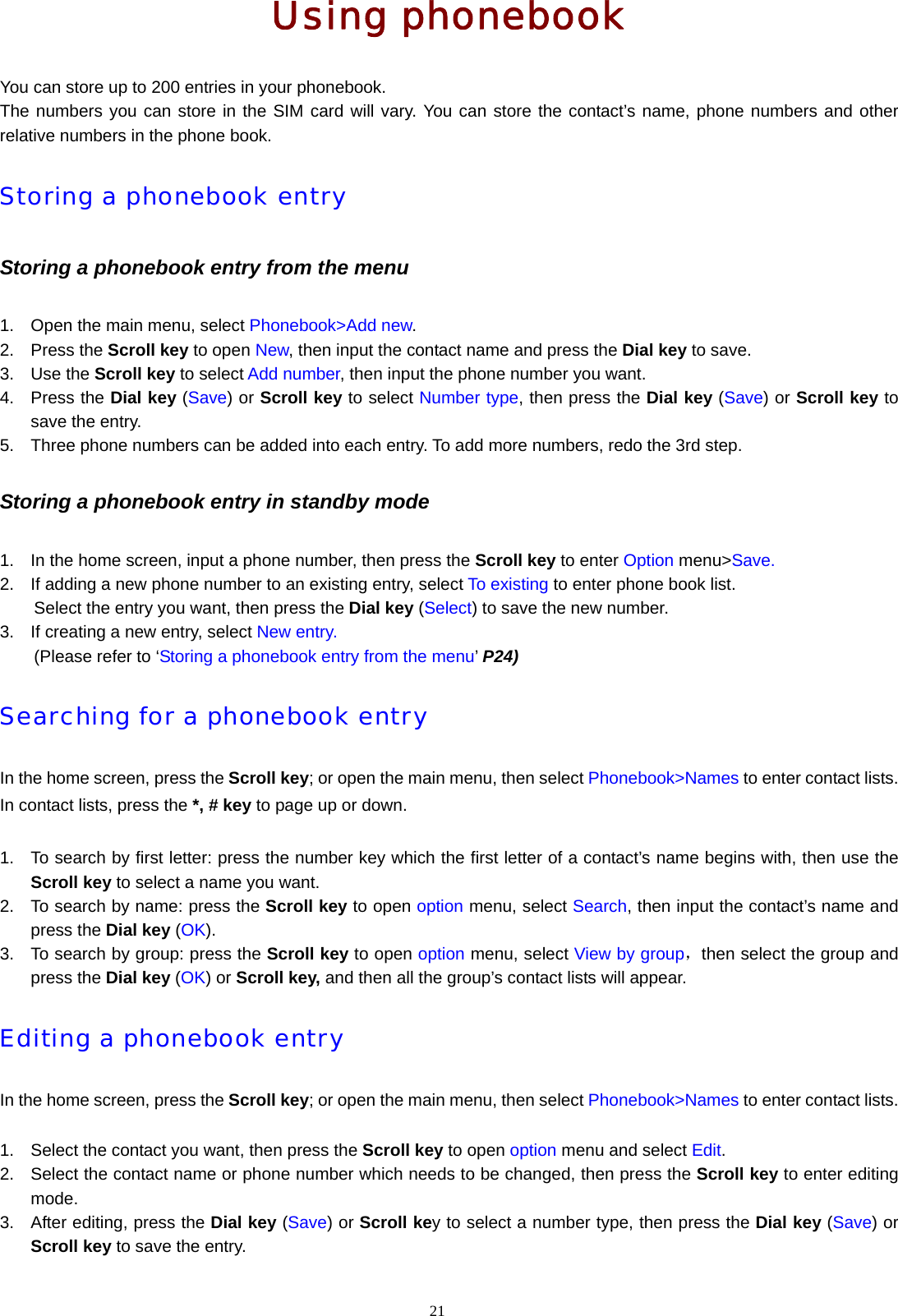 21  Using phonebook You can store up to 200 entries in your phonebook.     The numbers you can store in the SIM card will vary. You can store the contact&rsquo;s name, phone numbers and other relative numbers in the phone book. Storing a phonebook entry Storing a phonebook entry from the menu 1.  Open the main menu, select Phonebook>Add new. 2. Press the Scroll key to open New, then input the contact name and press the Dial key to save. 3. Use the Scroll key to select Add number, then input the phone number you want. 4. Press the Dial key (Save) or Scroll key to select Number type, then press the Dial key (Save) or Scroll key to save the entry. 5.  Three phone numbers can be added into each entry. To add more numbers, redo the 3rd step.   Storing a phonebook entry in standby mode 1.  In the home screen, input a phone number, then press the Scroll key to enter Option menu>Save. 2.  If adding a new phone number to an existing entry, select To existing to enter phone book list.   Select the entry you want, then press the Dial key (Select) to save the new number. 3.  If creating a new entry, select New entry. (Please refer to &lsquo;Storing a phonebook entry from the menu&rsquo; P24) Searching for a phonebook entry In the home screen, press the Scroll key; or open the main menu, then select Phonebook>Names to enter contact lists. In contact lists, press the *, # key to page up or down.  1.  To search by first letter: press the number key which the first letter of a contact&rsquo;s name begins with, then use the Scroll key to select a name you want. 2.  To search by name: press the Scroll key to open option menu, select Search, then input the contact&rsquo;s name and press the Dial key (OK). 3.  To search by group: press the Scroll key to open option menu, select View by group，then select the group and press the Dial key (OK) or Scroll key, and then all the group&rsquo;s contact lists will appear. Editing a phonebook entry In the home screen, press the Scroll key; or open the main menu, then select Phonebook>Names to enter contact lists.  1.  Select the contact you want, then press the Scroll key to open option menu and select Edit. 2.  Select the contact name or phone number which needs to be changed, then press the Scroll key to enter editing mode. 3.  After editing, press the Dial key (Save) or Scroll key to select a number type, then press the Dial key (Save) or Scroll key to save the entry. 
