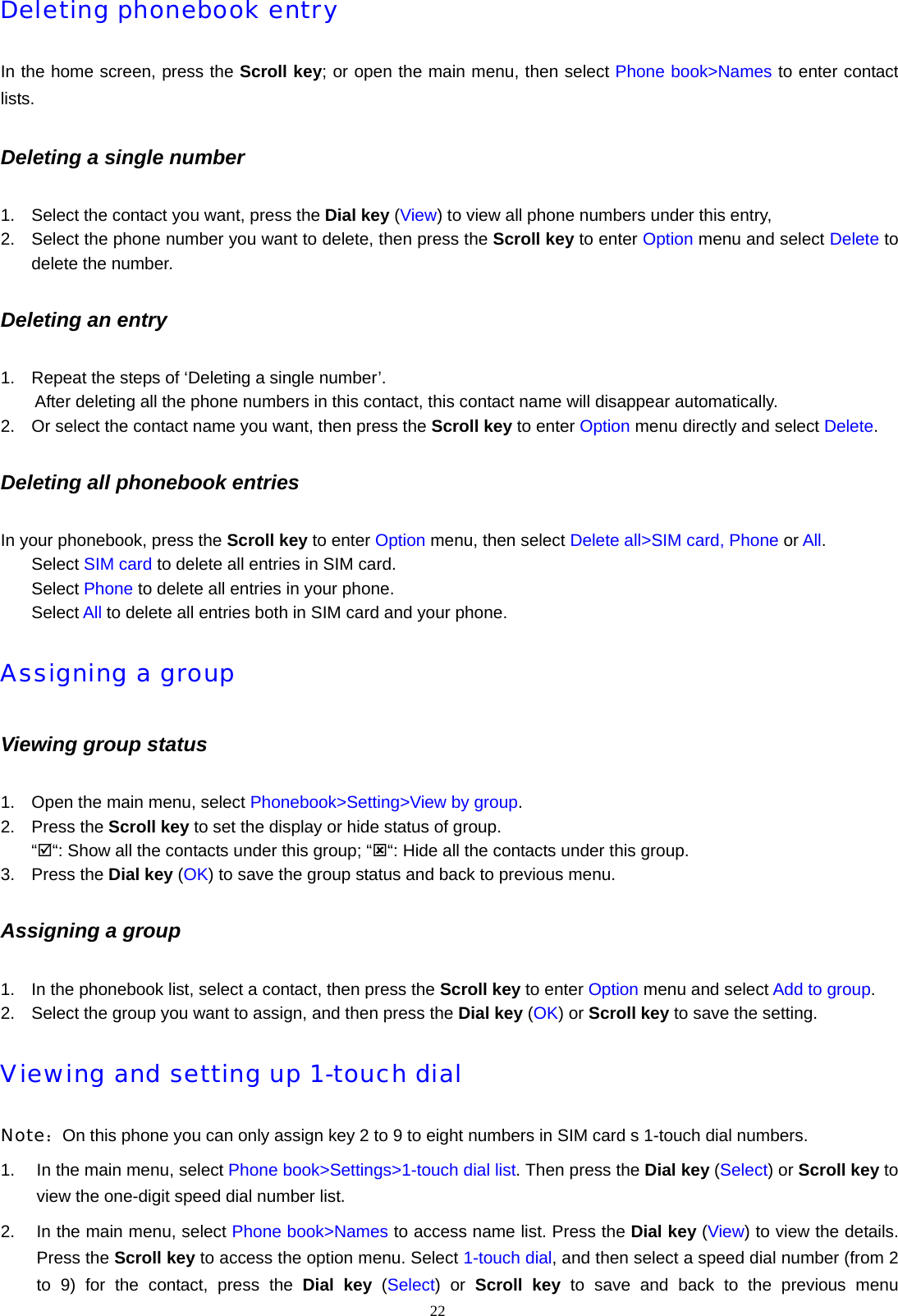 22  Deleting phonebook entry In the home screen, press the Scroll key; or open the main menu, then select Phone book>Names to enter contact lists. Deleting a single number 1.  Select the contact you want, press the Dial key (View) to view all phone numbers under this entry,   2.  Select the phone number you want to delete, then press the Scroll key to enter Option menu and select Delete to delete the number. Deleting an entry 1.  Repeat the steps of &lsquo;Deleting a single number&rsquo;.   After deleting all the phone numbers in this contact, this contact name will disappear automatically. 2.  Or select the contact name you want, then press the Scroll key to enter Option menu directly and select Delete. Deleting all phonebook entries In your phonebook, press the Scroll key to enter Option menu, then select Delete all>SIM card, Phone or All. Select SIM card to delete all entries in SIM card. Select Phone to delete all entries in your phone. Select All to delete all entries both in SIM card and your phone. Assigning a group Viewing group status 1.  Open the main menu, select Phonebook>Setting>View by group. 2. Press the Scroll key to set the display or hide status of group. &ldquo;;&ldquo;: Show all the contacts under this group; &ldquo;:&ldquo;: Hide all the contacts under this group. 3. Press the Dial key (OK) to save the group status and back to previous menu. Assigning a group 1.  In the phonebook list, select a contact, then press the Scroll key to enter Option menu and select Add to group. 2.  Select the group you want to assign, and then press the Dial key (OK) or Scroll key to save the setting. Viewing and setting up 1-touch dial Note：On this phone you can only assign key 2 to 9 to eight numbers in SIM card s 1-touch dial numbers. 1.  In the main menu, select Phone book>Settings>1-touch dial list. Then press the Dial key (Select) or Scroll key to view the one-digit speed dial number list. 2.  In the main menu, select Phone book>Names to access name list. Press the Dial key (View) to view the details. Press the Scroll key to access the option menu. Select 1-touch dial, and then select a speed dial number (from 2 to 9) for the contact, press the Dial key (Select) or Scroll key to save and back to the previous menu 