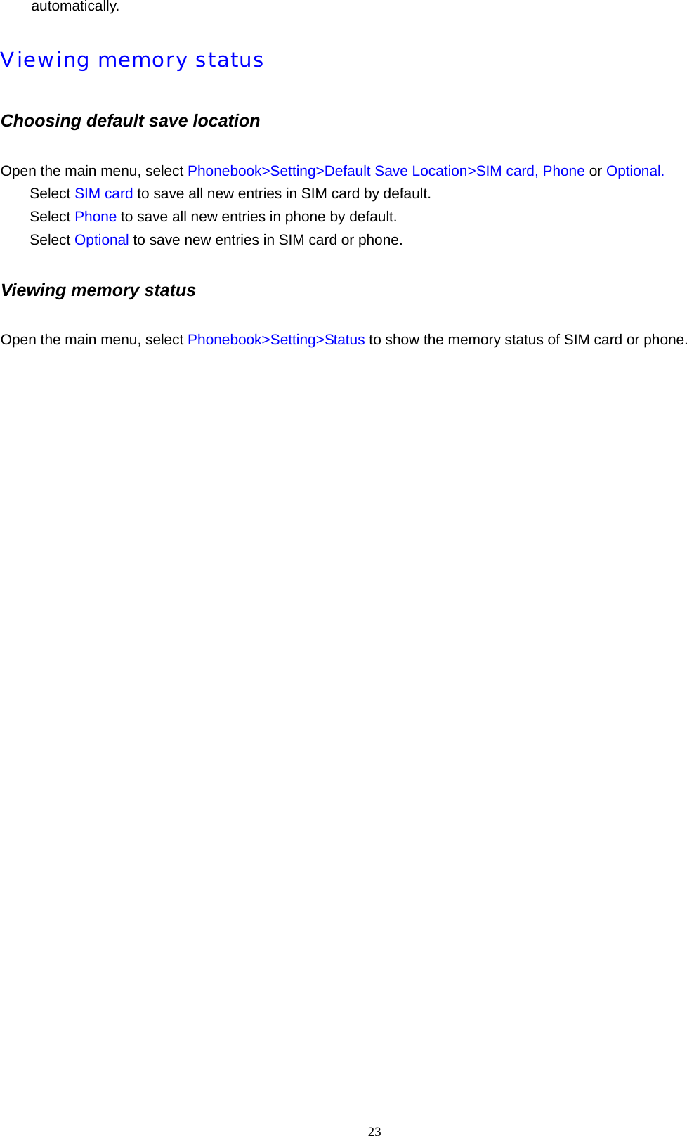 23  automatically. Viewing memory status  Choosing default save location Open the main menu, select Phonebook>Setting>Default Save Location>SIM card, Phone or Optional. Select SIM card to save all new entries in SIM card by default. Select Phone to save all new entries in phone by default. Select Optional to save new entries in SIM card or phone. Viewing memory status Open the main menu, select Phonebook>Setting>Status to show the memory status of SIM card or phone.   