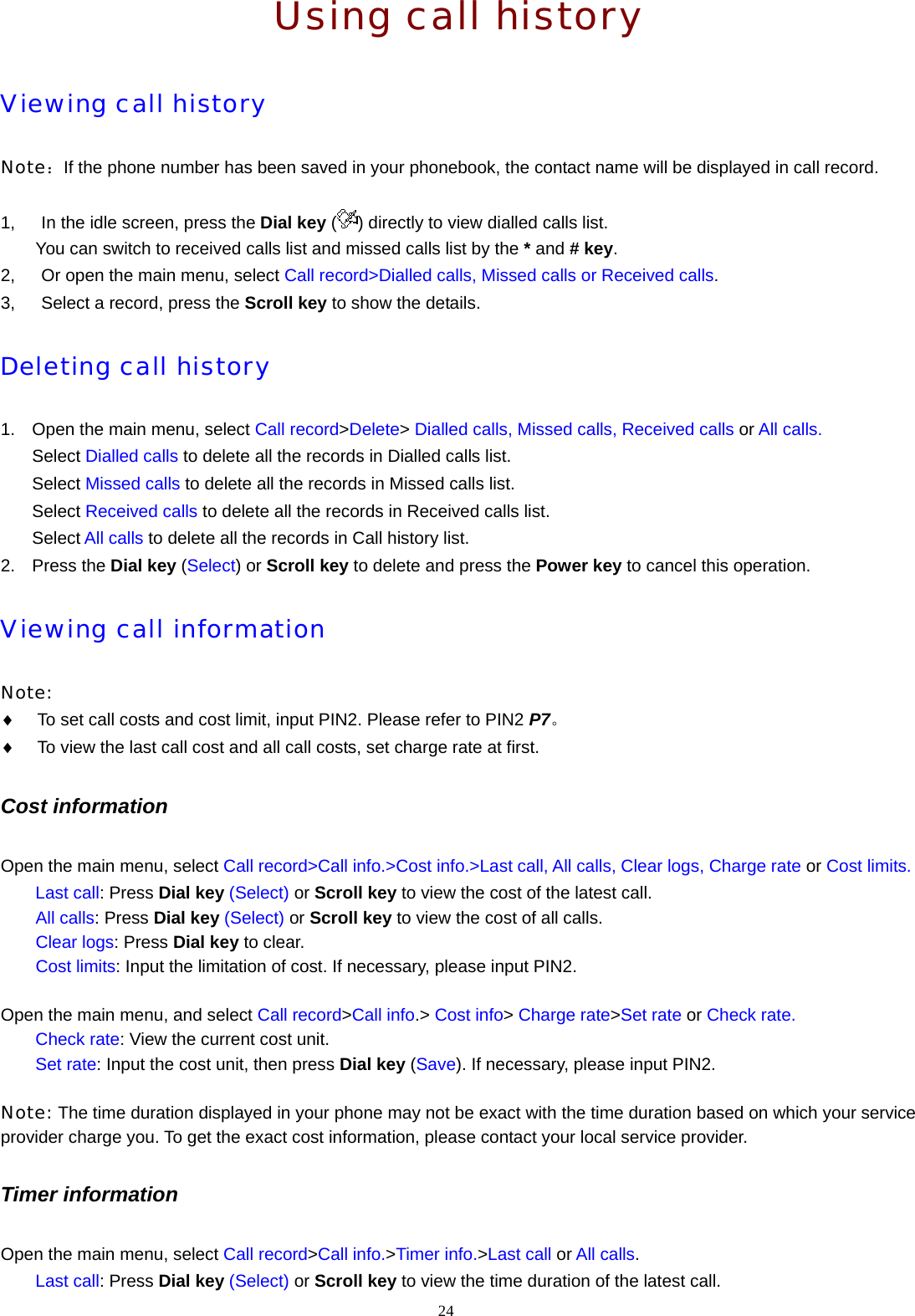  Using call history Viewing call history Note：If the phone number has been saved in your phonebook, the contact name will be displayed in call record.  1,      In the idle screen, press the Dial key ( ) directly to view dialled calls list.   You can switch to received calls list and missed calls list by the * and # key. 2,      Or open the main menu, select Call record>Dialled calls, Missed calls or Received calls. 3,      Select a record, press the Scroll key to show the details.   Deleting call history 1.  Open the main menu, select Call record>Delete> Dialled calls, Missed calls, Received calls or All calls. Select Dialled calls to delete all the records in Dialled calls list. Select Missed calls to delete all the records in Missed calls list. Select Received calls to delete all the records in Received calls list. Select All calls to delete all the records in Call history list. 2. Press the Dial key (Select) or Scroll key to delete and press the Power key to cancel this operation. Viewing call information  Note:  &diams; To set call costs and cost limit, input PIN2. Please refer to PIN2 P7。 &diams; To view the last call cost and all call costs, set charge rate at first. Cost information Open the main menu, select Call record>Call info.>Cost info.>Last call, All calls, Clear logs, Charge rate or Cost limits. Last call: Press Dial key (Select) or Scroll key to view the cost of the latest call. All calls: Press Dial key (Select) or Scroll key to view the cost of all calls. Clear logs: Press Dial key to clear. Cost limits: Input the limitation of cost. If necessary, please input PIN2.  Open the main menu, and select Call record>Call info.> Cost info> Charge rate>Set rate or Check rate. Check rate: View the current cost unit. Set rate: Input the cost unit, then press Dial key (Save). If necessary, please input PIN2.  Note: The time duration displayed in your phone may not be exact with the time duration based on which your service provider charge you. To get the exact cost information, please contact your local service provider. Timer information Open the main menu, select Call record>Call info.>Timer info.>Last call or All calls. Last call: Press Dial key (Select) or Scroll key to view the time duration of the latest call. 24  