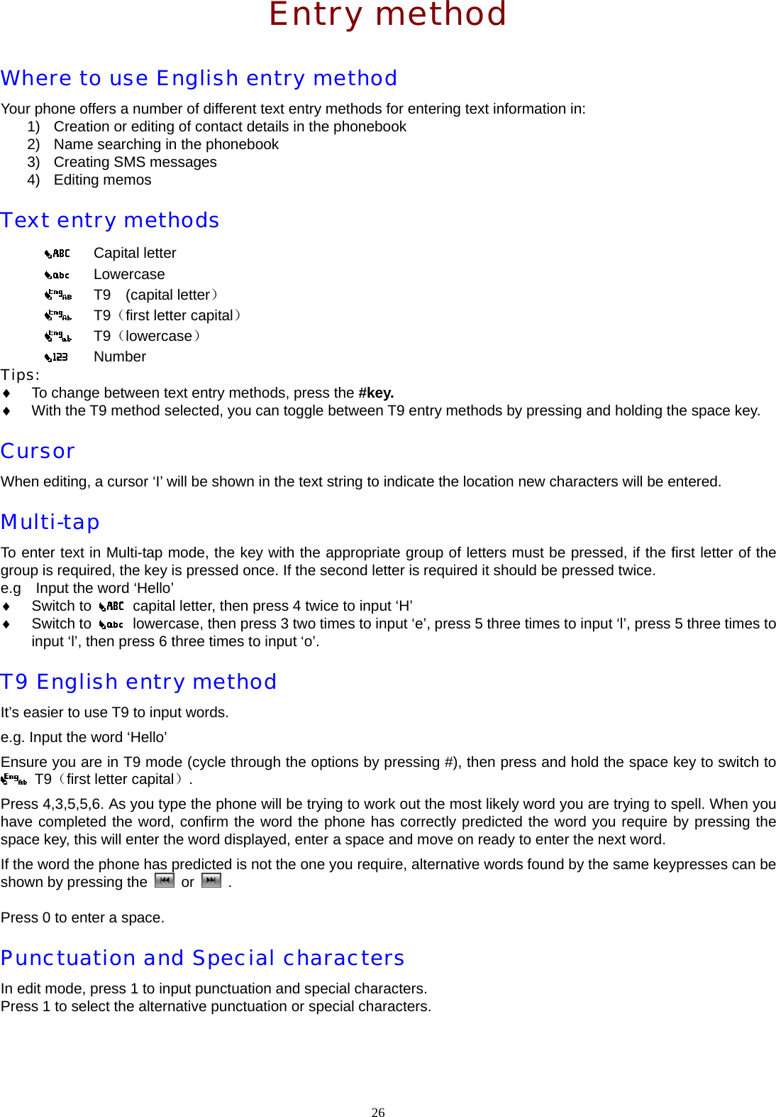  Entry method Where to use English entry method Your phone offers a number of different text entry methods for entering text information in: 1)  Creation or editing of contact details in the phonebook 2)  Name searching in the phonebook 3)  Creating SMS messages 4) Editing memos Text entry methods    Capital letter     Lowercase     T9  (capital letter）    T9（first letter capital）    T9（lowercase）    Number Tips: &diams; To change between text entry methods, press the #key.  &diams; With the T9 method selected, you can toggle between T9 entry methods by pressing and holding the space key.   Cursor  When editing, a cursor &lsquo;I&rsquo; will be shown in the text string to indicate the location new characters will be entered. Multi-tap To enter text in Multi-tap mode, the key with the appropriate group of letters must be pressed, if the first letter of the group is required, the key is pressed once. If the second letter is required it should be pressed twice. e.g    Input the word &lsquo;Hello&rsquo; &diams; Switch to    capital letter, then press 4 twice to input &lsquo;H&rsquo; &diams; Switch to    lowercase, then press 3 two times to input &lsquo;e&rsquo;, press 5 three times to input &lsquo;l&rsquo;, press 5 three times to input &lsquo;l&rsquo;, then press 6 three times to input &lsquo;o&rsquo;. T9 English entry method It&rsquo;s easier to use T9 to input words. e.g. Input the word &lsquo;Hello&rsquo; Ensure you are in T9 mode (cycle through the options by pressing #), then press and hold the space key to switch to  T9（first letter capital）. Press 4,3,5,5,6. As you type the phone will be trying to work out the most likely word you are trying to spell. When you have completed the word, confirm the word the phone has correctly predicted the word you require by pressing the space key, this will enter the word displayed, enter a space and move on ready to enter the next word. If the word the phone has predicted is not the one you require, alternative words found by the same keypresses can be shown by pressing the   or   .  Press 0 to enter a space. Punctuation and Special characters In edit mode, press 1 to input punctuation and special characters.   Press 1 to select the alternative punctuation or special characters. 26  