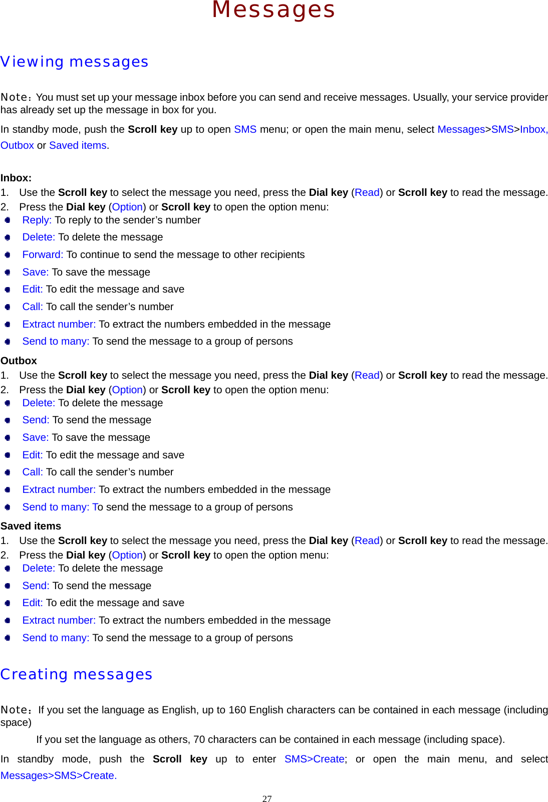 Messages Viewing messages Note：You must set up your message inbox before you can send and receive messages. Usually, your service provider has already set up the message in box for you.   In standby mode, push the Scroll key up to open SMS menu; or open the main menu, select Messages>SMS>Inbox, Outbox or Saved items.  Inbox: 1. Use the Scroll key to select the message you need, press the Dial key (Read) or Scroll key to read the message. 2. Press the Dial key (Option) or Scroll key to open the option menu:  Reply: To reply to the sender&rsquo;s number  Delete: To delete the message  Forward: To continue to send the message to other recipients  Save: To save the message  Edit: To edit the message and save  Call: To call the sender&rsquo;s number  Extract number: To extract the numbers embedded in the message  Send to many: To send the message to a group of persons Outbox 1. Use the Scroll key to select the message you need, press the Dial key (Read) or Scroll key to read the message. 2. Press the Dial key (Option) or Scroll key to open the option menu:  Delete: To delete the message  Send: To send the message  Save: To save the message  Edit: To edit the message and save  Call: To call the sender&rsquo;s number  Extract number: To extract the numbers embedded in the message  Send to many: To send the message to a group of persons Saved items 1. Use the Scroll key to select the message you need, press the Dial key (Read) or Scroll key to read the message. 2. Press the Dial key (Option) or Scroll key to open the option menu:  Delete: To delete the message  Send: To send the message  Edit: To edit the message and save  Extract number: To extract the numbers embedded in the message  Send to many: To send the message to a group of persons Creating messages Note：If you set the language as English, up to 160 English characters can be contained in each message (including space) If you set the language as others, 70 characters can be contained in each message (including space). In standby mode, push the Scroll key up to enter SMS>Create; or open the main menu, and select Messages>SMS>Create. 27  