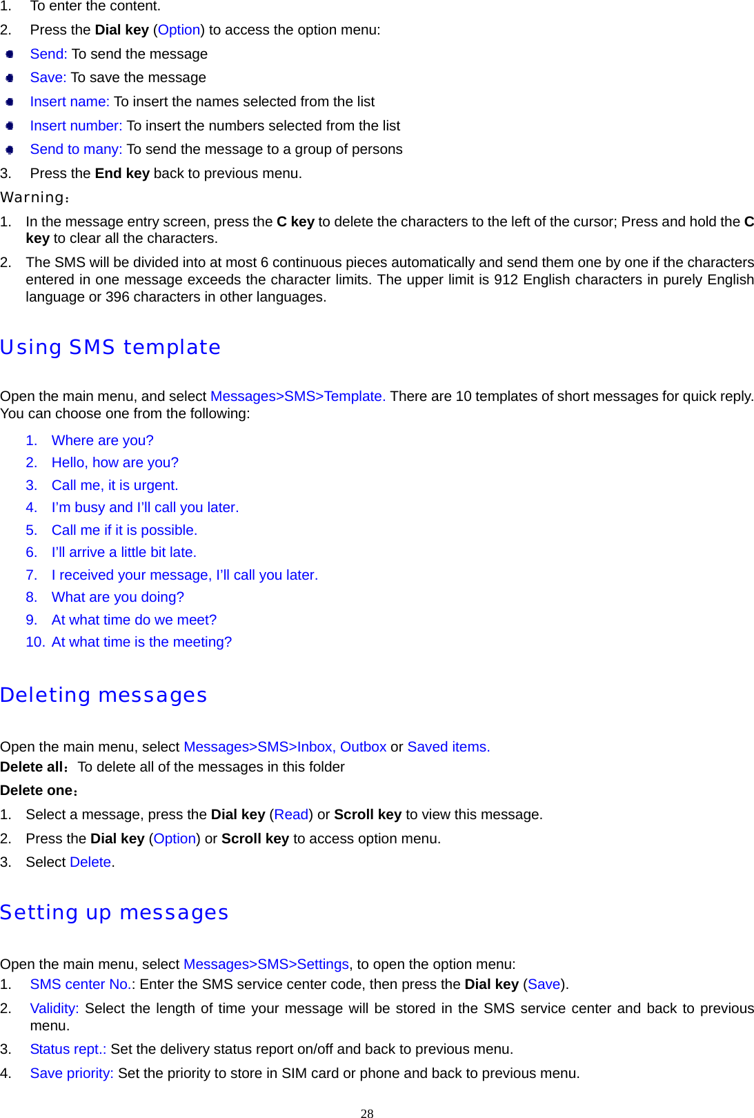 1.  To enter the content. 2. Press the Dial key (Option) to access the option menu:  Send: To send the message  Save: To save the message  Insert name: To insert the names selected from the list  Insert number: To insert the numbers selected from the list  Send to many: To send the message to a group of persons 3. Press the End key back to previous menu. Warning： 1.  In the message entry screen, press the C key to delete the characters to the left of the cursor; Press and hold the C key to clear all the characters. 2.  The SMS will be divided into at most 6 continuous pieces automatically and send them one by one if the characters entered in one message exceeds the character limits. The upper limit is 912 English characters in purely English language or 396 characters in other languages. Using SMS template Open the main menu, and select Messages>SMS>Template. There are 10 templates of short messages for quick reply. You can choose one from the following: 1.  Where are you? 2.  Hello, how are you? 3.  Call me, it is urgent. 4.  I&rsquo;m busy and I&rsquo;ll call you later. 5.  Call me if it is possible. 6.  I&rsquo;ll arrive a little bit late. 7.  I received your message, I&rsquo;ll call you later. 8.  What are you doing? 9.  At what time do we meet? 10. At what time is the meeting? Deleting messages Open the main menu, select Messages>SMS>Inbox, Outbox or Saved items. Delete all：To delete all of the messages in this folder Delete one： 1.  Select a message, press the Dial key (Read) or Scroll key to view this message. 2. Press the Dial key (Option) or Scroll key to access option menu. 3. Select Delete. Setting up messages Open the main menu, select Messages>SMS>Settings, to open the option menu: 1.  SMS center No.: Enter the SMS service center code, then press the Dial key (Save). 2.  Validity: Select the length of time your message will be stored in the SMS service center and back to previous menu. 3.  Status rept.: Set the delivery status report on/off and back to previous menu. 4.  Save priority: Set the priority to store in SIM card or phone and back to previous menu. 28  