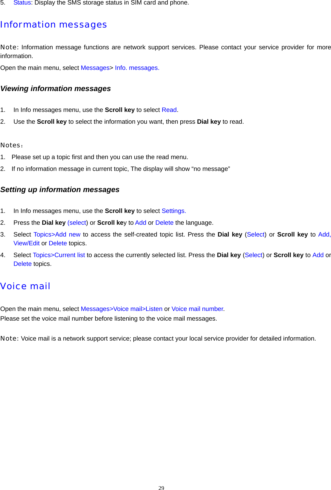 29  5.  Status: Display the SMS storage status in SIM card and phone. Information messages Note: Information message functions are network support services. Please contact your service provider for more information. Open the main menu, select Messages> Info. messages. Viewing information messages 1.  In Info messages menu, use the Scroll key to select Read. 2. Use the Scroll key to select the information you want, then press Dial key to read.    Notes： 1.  Please set up a topic first and then you can use the read menu. 2.  If no information message in current topic, The display will show &ldquo;no message&rdquo; Setting up information messages 1.  In Info messages menu, use the Scroll key to select Settings. 2. Press the Dial key (select) or Scroll key to Add or Delete the language. 3. Select Topics>Add new to access the self-created topic list. Press the Dial key (Select) or Scroll key to Add, View/Edit or Delete topics. 4. Select Topics>Current list to access the currently selected list. Press the Dial key (Select) or Scroll key to Add or Delete topics.   Voice mail Open the main menu, select Messages>Voice mail>Listen or Voice mail number. Please set the voice mail number before listening to the voice mail messages.  Note: Voice mail is a network support service; please contact your local service provider for detailed information.  