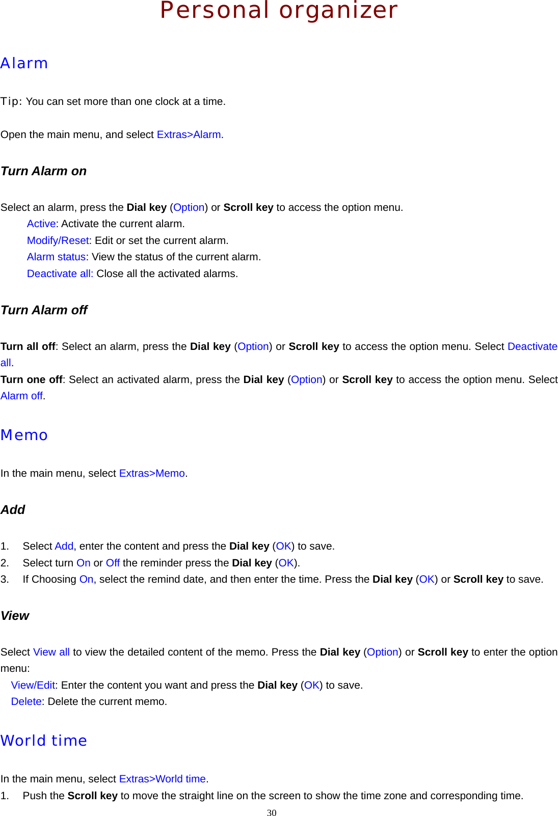 30  Personal organizer Alarm Tip: You can set more than one clock at a time.  Open the main menu, and select Extras>Alarm. Turn Alarm on Select an alarm, press the Dial key (Option) or Scroll key to access the option menu.      Active: Activate the current alarm.      Modify/Reset: Edit or set the current alarm.      Alarm status: View the status of the current alarm.      Deactivate all: Close all the activated alarms. Turn Alarm off Turn all off: Select an alarm, press the Dial key (Option) or Scroll key to access the option menu. Select Deactivate all. Turn one off: Select an activated alarm, press the Dial key (Option) or Scroll key to access the option menu. Select Alarm off. Memo In the main menu, select Extras>Memo. Add 1. Select Add, enter the content and press the Dial key (OK) to save. 2. Select turn On or Off the reminder press the Dial key (OK). 3. If Choosing On, select the remind date, and then enter the time. Press the Dial key (OK) or Scroll key to save. View Select View all to view the detailed content of the memo. Press the Dial key (Option) or Scroll key to enter the option menu:   View/Edit: Enter the content you want and press the Dial key (OK) to save.   Delete: Delete the current memo. World time In the main menu, select Extras>World time. 1. Push the Scroll key to move the straight line on the screen to show the time zone and corresponding time. 