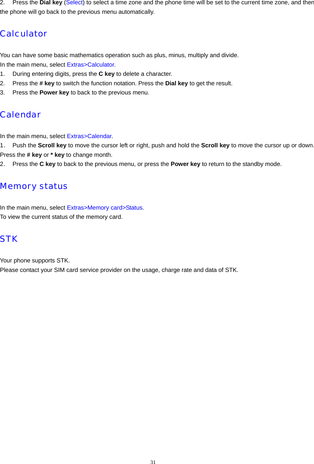 31  2. Press the Dial key (Select) to select a time zone and the phone time will be set to the current time zone, and then the phone will go back to the previous menu automatically. Calculator You can have some basic mathematics operation such as plus, minus, multiply and divide. In the main menu, select Extras>Calculator. 1.  During entering digits, press the C key to delete a character. 2. Press the # key to switch the function notation. Press the Dial key to get the result. 3. Press the Power key to back to the previous menu. Calendar In the main menu, select Extras>Calendar. 1． Push the Scroll key to move the cursor left or right, push and hold the Scroll key to move the cursor up or down. Press the # key or * key to change month. 2． Press the C key to back to the previous menu, or press the Power key to return to the standby mode. Memory status In the main menu, select Extras>Memory card>Status. To view the current status of the memory card. STK Your phone supports STK. Please contact your SIM card service provider on the usage, charge rate and data of STK.   