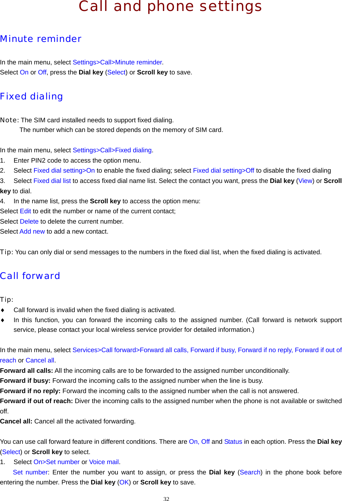 32  Call and phone settings Minute reminder In the main menu, select Settings>Call>Minute reminder. Select On or Off, press the Dial key (Select) or Scroll key to save. Fixed dialing Note: The SIM card installed needs to support fixed dialing.             The number which can be stored depends on the memory of SIM card.  In the main menu, select Settings>Call>Fixed dialing. 1.  Enter PIN2 code to access the option menu. 2. Select Fixed dial setting>On to enable the fixed dialing; select Fixed dial setting>Off to disable the fixed dialing 3. Select Fixed dial list to access fixed dial name list. Select the contact you want, press the Dial key (View) or Scroll key to dial. 4.  In the name list, press the Scroll key to access the option menu: Select Edit to edit the number or name of the current contact; Select Delete to delete the current number. Select Add new to add a new contact.  Tip: You can only dial or send messages to the numbers in the fixed dial list, when the fixed dialing is activated. Call forward Tip:  &diams; Call forward is invalid when the fixed dialing is activated. &diams; In this function, you can forward the incoming calls to the assigned number. (Call forward is network support service, please contact your local wireless service provider for detailed information.)  In the main menu, select Services>Call forward>Forward all calls, Forward if busy, Forward if no reply, Forward if out of reach or Cancel all. Forward all calls: All the incoming calls are to be forwarded to the assigned number unconditionally. Forward if busy: Forward the incoming calls to the assigned number when the line is busy. Forward if no reply: Forward the incoming calls to the assigned number when the call is not answered. Forward if out of reach: Diver the incoming calls to the assigned number when the phone is not available or switched off. Cancel all: Cancel all the activated forwarding.  You can use call forward feature in different conditions. There are On, Off and Status in each option. Press the Dial key (Select) or Scroll key to select. 1. Select On>Set number or Voice mail.     Set number: Enter the number you want to assign, or press the Dial key (Search) in the phone book before entering the number. Press the Dial key (OK) or Scroll key to save. 