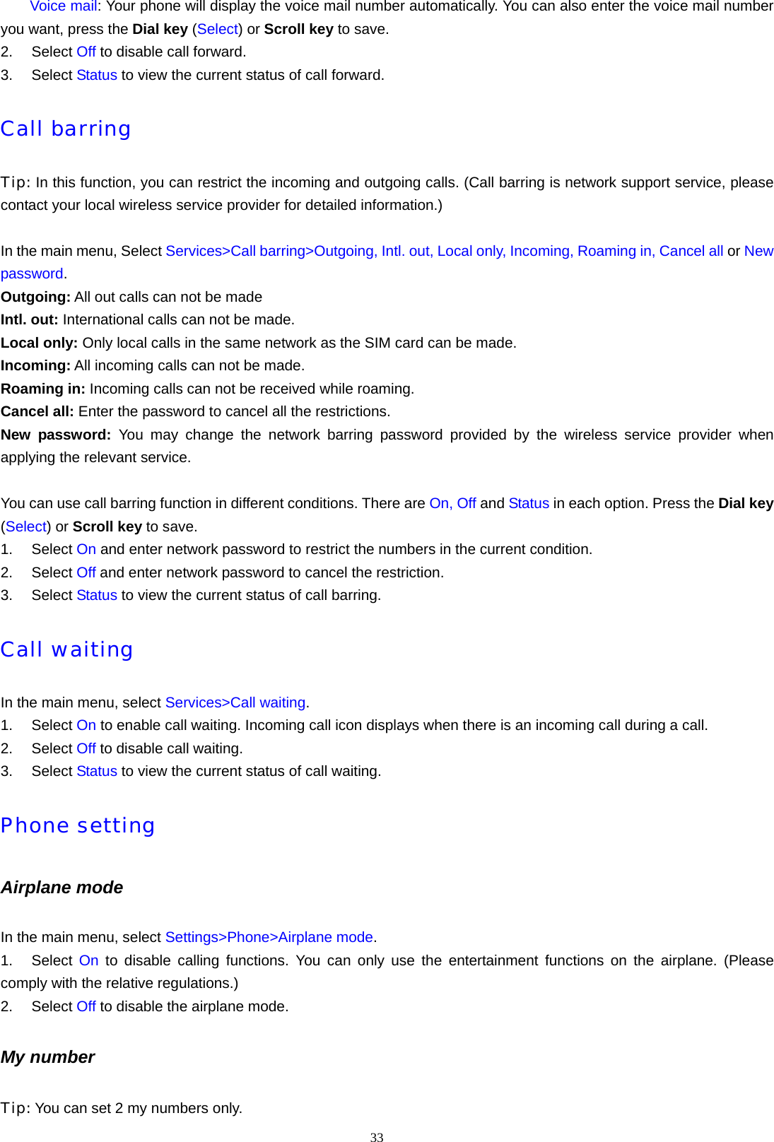 33      Voice mail: Your phone will display the voice mail number automatically. You can also enter the voice mail number you want, press the Dial key (Select) or Scroll key to save. 2. Select Off to disable call forward. 3. Select Status to view the current status of call forward. Call barring Tip: In this function, you can restrict the incoming and outgoing calls. (Call barring is network support service, please contact your local wireless service provider for detailed information.)  In the main menu, Select Services>Call barring>Outgoing, Intl. out, Local only, Incoming, Roaming in, Cancel all or New password. Outgoing: All out calls can not be made Intl. out: International calls can not be made. Local only: Only local calls in the same network as the SIM card can be made. Incoming: All incoming calls can not be made. Roaming in: Incoming calls can not be received while roaming. Cancel all: Enter the password to cancel all the restrictions. New password: You may change the network barring password provided by the wireless service provider when applying the relevant service.  You can use call barring function in different conditions. There are On, Off and Status in each option. Press the Dial key (Select) or Scroll key to save. 1. Select On and enter network password to restrict the numbers in the current condition. 2. Select Off and enter network password to cancel the restriction. 3. Select Status to view the current status of call barring. Call waiting In the main menu, select Services>Call waiting. 1. Select On to enable call waiting. Incoming call icon displays when there is an incoming call during a call. 2. Select Off to disable call waiting. 3. Select Status to view the current status of call waiting. Phone setting Airplane mode In the main menu, select Settings>Phone>Airplane mode. 1. Select On to disable calling functions. You can only use the entertainment functions on the airplane. (Please comply with the relative regulations.) 2. Select Off to disable the airplane mode. My number Tip: You can set 2 my numbers only. 