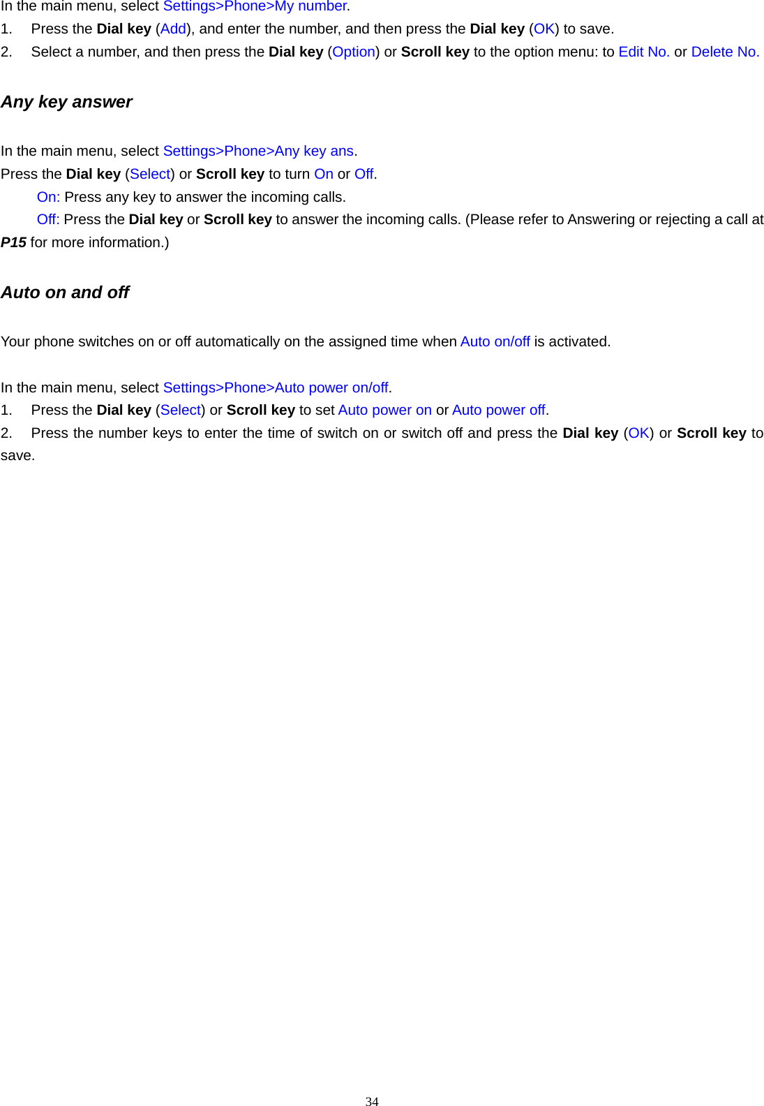 34   In the main menu, select Settings>Phone>My number. 1. Press the Dial key (Add), and enter the number, and then press the Dial key (OK) to save. 2.  Select a number, and then press the Dial key (Option) or Scroll key to the option menu: to Edit No. or Delete No. Any key answer In the main menu, select Settings>Phone>Any key ans. Press the Dial key (Select) or Scroll key to turn On or Off.      On: Press any key to answer the incoming calls.      Off: Press the Dial key or Scroll key to answer the incoming calls. (Please refer to Answering or rejecting a call at P15 for more information.) Auto on and off Your phone switches on or off automatically on the assigned time when Auto on/off is activated.    In the main menu, select Settings>Phone>Auto power on/off. 1. Press the Dial key (Select) or Scroll key to set Auto power on or Auto power off. 2.  Press the number keys to enter the time of switch on or switch off and press the Dial key (OK) or Scroll key to save.   