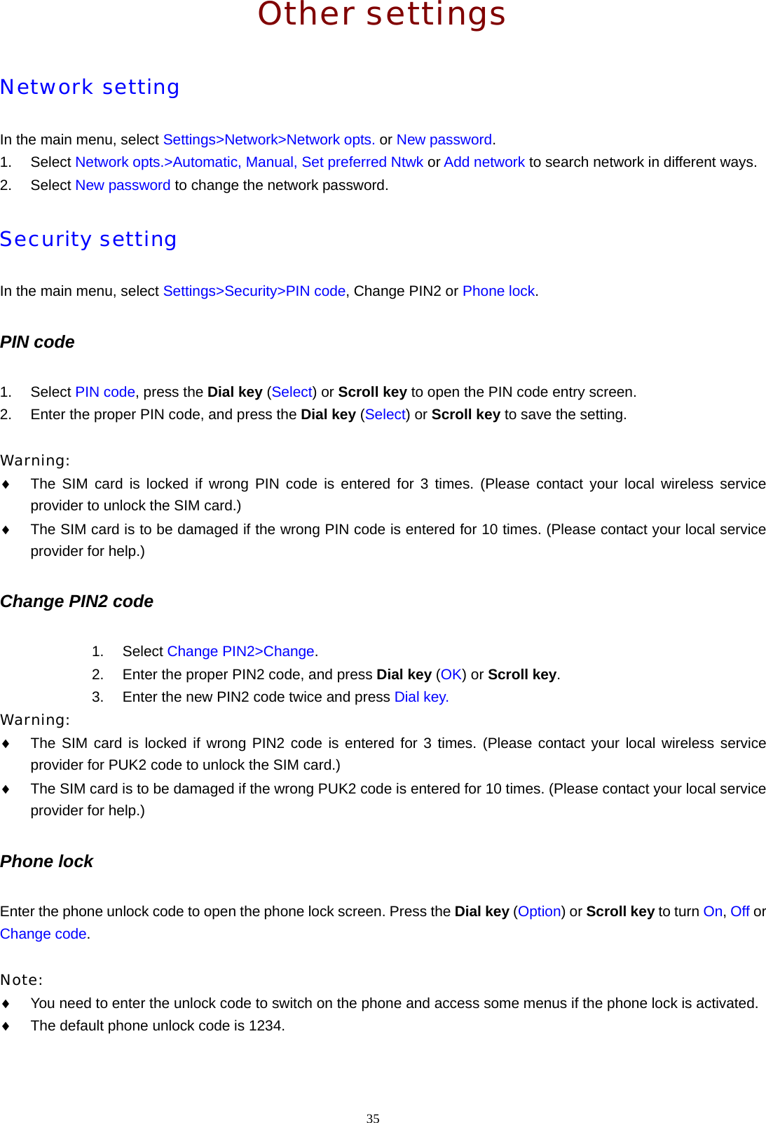 35  Other settings Network setting In the main menu, select Settings>Network>Network opts. or New password. 1. Select Network opts.>Automatic, Manual, Set preferred Ntwk or Add network to search network in different ways. 2. Select New password to change the network password. Security setting In the main menu, select Settings>Security>PIN code, Change PIN2 or Phone lock. PIN code 1. Select PIN code, press the Dial key (Select) or Scroll key to open the PIN code entry screen. 2.  Enter the proper PIN code, and press the Dial key (Select) or Scroll key to save the setting.  Warning:  &diams; The SIM card is locked if wrong PIN code is entered for 3 times. (Please contact your local wireless service provider to unlock the SIM card.) &diams; The SIM card is to be damaged if the wrong PIN code is entered for 10 times. (Please contact your local service provider for help.) Change PIN2 code 1. Select Change PIN2>Change. 2.  Enter the proper PIN2 code, and press Dial key (OK) or Scroll key. 3.  Enter the new PIN2 code twice and press Dial key. Warning:  &diams; The SIM card is locked if wrong PIN2 code is entered for 3 times. (Please contact your local wireless service provider for PUK2 code to unlock the SIM card.) &diams; The SIM card is to be damaged if the wrong PUK2 code is entered for 10 times. (Please contact your local service provider for help.) Phone lock Enter the phone unlock code to open the phone lock screen. Press the Dial key (Option) or Scroll key to turn On, Off or Change code.  Note:  &diams; You need to enter the unlock code to switch on the phone and access some menus if the phone lock is activated. &diams; The default phone unlock code is 1234. 