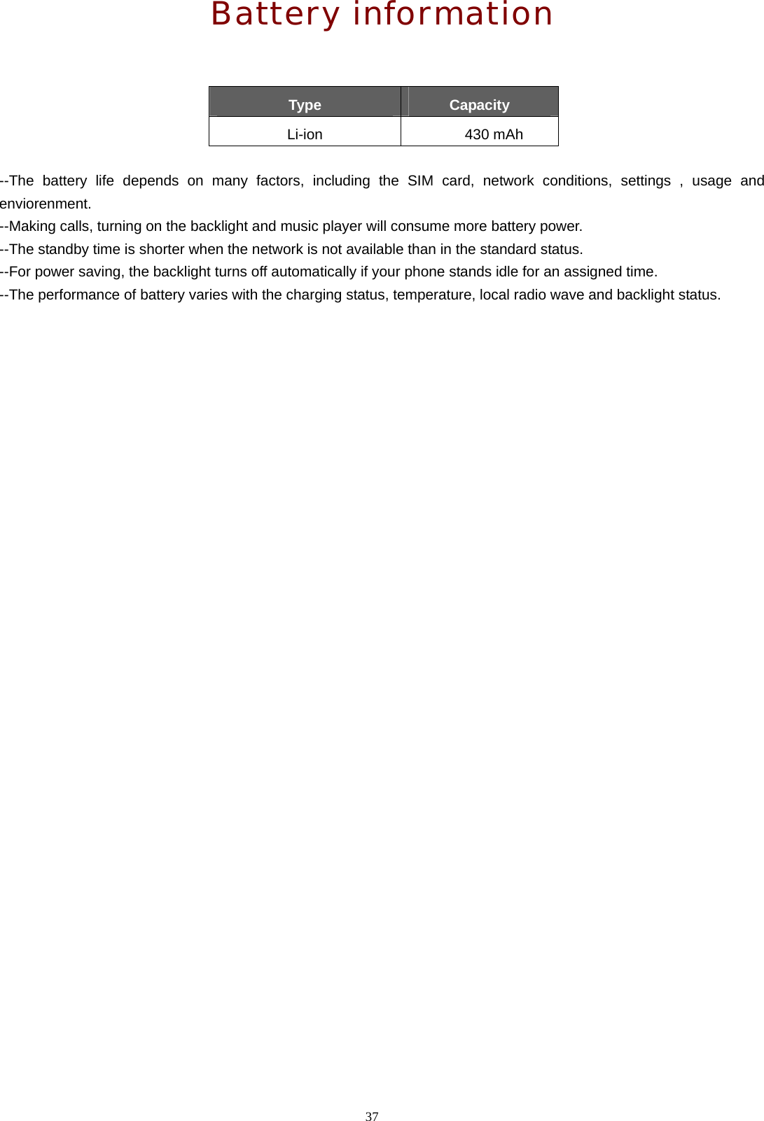 37  Battery information   Type  Capacity Li-ion 430 mAh  --The battery life depends on many factors, including the SIM card, network conditions, settings , usage and enviorenment. --Making calls, turning on the backlight and music player will consume more battery power. --The standby time is shorter when the network is not available than in the standard status. --For power saving, the backlight turns off automatically if your phone stands idle for an assigned time. --The performance of battery varies with the charging status, temperature, local radio wave and backlight status. 