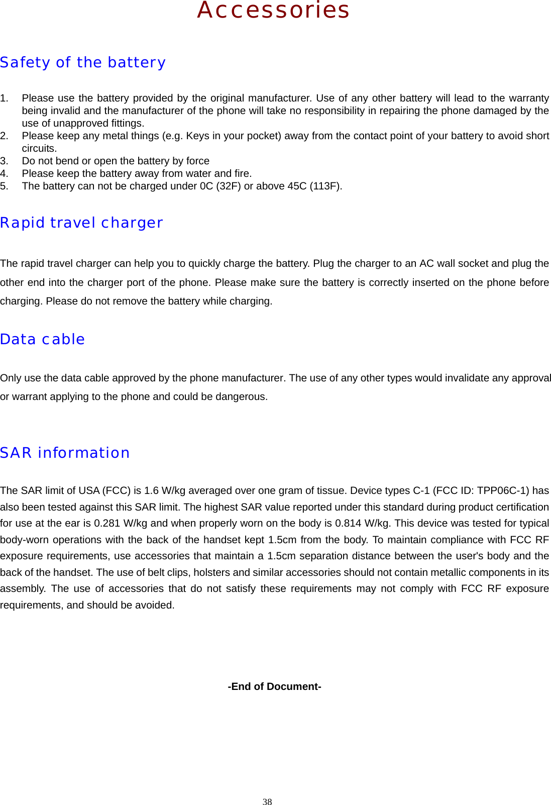38  Accessories Safety of the battery 1.  Please use the battery provided by the original manufacturer. Use of any other battery will lead to the warranty being invalid and the manufacturer of the phone will take no responsibility in repairing the phone damaged by the use of unapproved fittings. 2.  Please keep any metal things (e.g. Keys in your pocket) away from the contact point of your battery to avoid short circuits. 3.  Do not bend or open the battery by force 4.  Please keep the battery away from water and fire. 5.  The battery can not be charged under 0C (32F) or above 45C (113F). Rapid travel charger The rapid travel charger can help you to quickly charge the battery. Plug the charger to an AC wall socket and plug the other end into the charger port of the phone. Please make sure the battery is correctly inserted on the phone before charging. Please do not remove the battery while charging. Data cable Only use the data cable approved by the phone manufacturer. The use of any other types would invalidate any approval or warrant applying to the phone and could be dangerous.  SAR information The SAR limit of USA (FCC) is 1.6 W/kg averaged over one gram of tissue. Device types C-1 (FCC ID: TPP06C-1) has also been tested against this SAR limit. The highest SAR value reported under this standard during product certification for use at the ear is 0.281 W/kg and when properly worn on the body is 0.814 W/kg. This device was tested for typical body-worn operations with the back of the handset kept 1.5cm from the body. To maintain compliance with FCC RF exposure requirements, use accessories that maintain a 1.5cm separation distance between the user's body and the back of the handset. The use of belt clips, holsters and similar accessories should not contain metallic components in its assembly. The use of accessories that do not satisfy these requirements may not comply with FCC RF exposure requirements, and should be avoided.     -End of Document-  