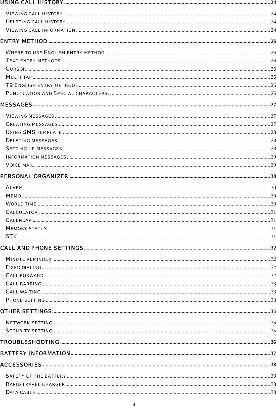 4  USING CALL HISTORY............................................................................................................................................................24 VIEWING CALL HISTORY ............................................................................................................................................................24 DELETING CALL HISTORY..........................................................................................................................................................24 VIEWING CALL INFORMATION...................................................................................................................................................24 ENTRY METHOD ........................................................................................................................................................................26 WHERE TO USE ENGLISH ENTRY METHOD.............................................................................................................................26 TEXT ENTRY METHODS.............................................................................................................................................................. 26 CURSOR ........................................................................................................................................................................................26 MULTI-TAP....................................................................................................................................................................................26 T9 ENGLISH ENTRY METHOD ...................................................................................................................................................26 PUNCTUATION AND SPECIAL CHARACTERS...........................................................................................................................26 MESSAGES....................................................................................................................................................................................27 VIEWING MESSAGES...................................................................................................................................................................27 CREATING MESSAGES ................................................................................................................................................................27 USING SMS TEMPLATE .............................................................................................................................................................28 DELETING MESSAGES.................................................................................................................................................................28 SETTING UP MESSAGES.............................................................................................................................................................28 INFORMATION MESSAGES..........................................................................................................................................................29 VOICE MAIL .................................................................................................................................................................................. 29 PERSONAL ORGANIZER........................................................................................................................................................30 ALARM...........................................................................................................................................................................................30 MEMO............................................................................................................................................................................................ 30 WORLD TIME ................................................................................................................................................................................30 CALCULATOR ...............................................................................................................................................................................31 CALENDAR....................................................................................................................................................................................31 MEMORY STATUS ........................................................................................................................................................................31 STK...............................................................................................................................................................................................31 CALL AND PHONE SETTINGS.............................................................................................................................................32 MINUTE REMINDER.....................................................................................................................................................................32 FIXED DIALING.............................................................................................................................................................................32 CALL FORWARD........................................................................................................................................................................... 32 CALL BARRING............................................................................................................................................................................. 33 CALL WAITING ............................................................................................................................................................................. 33 PHONE SETTING..........................................................................................................................................................................33 OTHER SETTINGS.....................................................................................................................................................................35 NETWORK SETTING ....................................................................................................................................................................35 SECURITY SETTING ....................................................................................................................................................................35 TROUBLESHOOTING...............................................................................................................................................................36 BATTERY INFORMATION.......................................................................................................................................................37 ACCESSORIES.............................................................................................................................................................................38 SAFETY OF THE BATTERY..........................................................................................................................................................38 RAPID TRAVEL CHARGER........................................................................................................................................................... 38 DATA CABLE .................................................................................................................................................................................38 