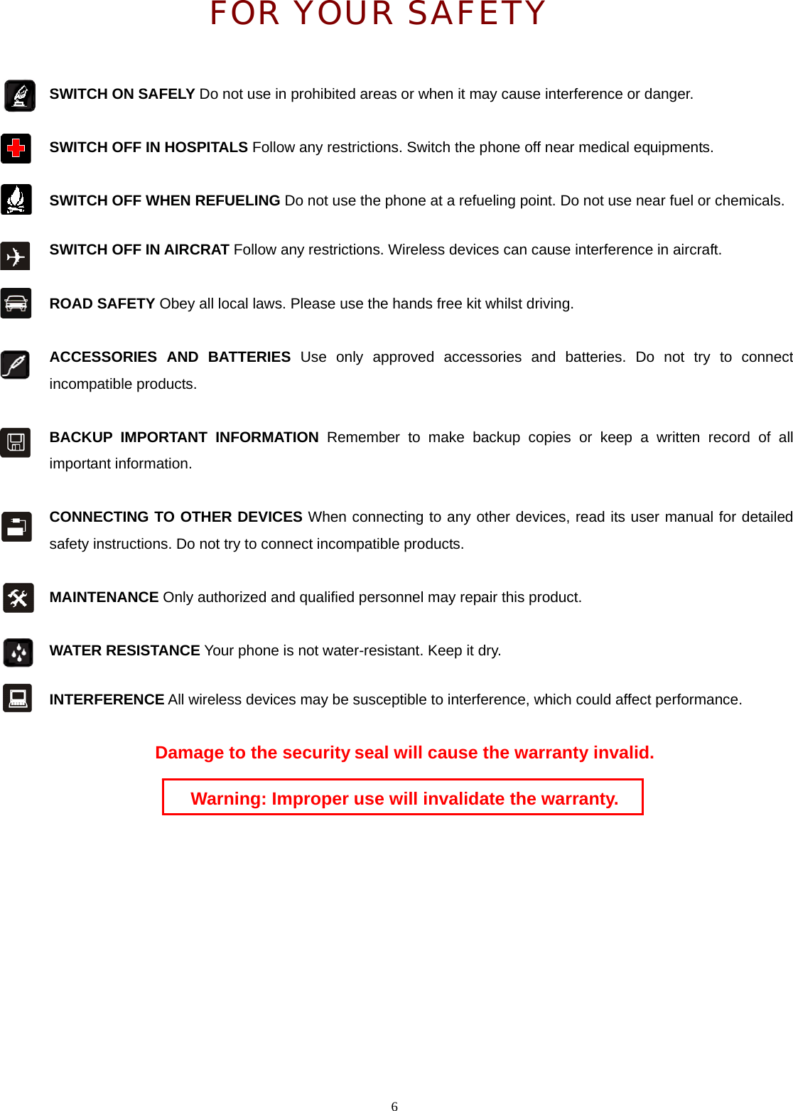  FOR YOUR SAFETY  SWITCH ON SAFELY Do not use in prohibited areas or when it may cause interference or danger.    6  SWITCH OFF IN HOSPITALS Follow any restrictions. Switch the phone off near medical equipments.     SWITCH OFF WHEN REFUELING Do not use the phone at a refueling point. Do not use near fuel or chemicals.  SWITCH OFF IN AIRCRAT Follow any restrictions. Wireless devices can cause interference in aircraft.   ROAD SAFETY Obey all local laws. Please use the hands free kit whilst driving.  ACCESSORIES AND BATTERIES Use only approved accessories and batteries. Do not try to connect incompatible products.  BACKUP IMPORTANT INFORMATION Remember to make backup copies or keep a written record of all important information.    CONNECTING TO OTHER DEVICES When connecting to any other devices, read its user manual for detailed safety instructions. Do not try to connect incompatible products.     MAINTENANCE Only authorized and qualified personnel may repair this product.   WATER RESISTANCE Your phone is not water-resistant. Keep it dry.  INTERFERENCE All wireless devices may be susceptible to interference, which could affect performance.  Damage to the security seal will cause the warranty invalid.  Warning: Improper use will invalidate the warranty. 
