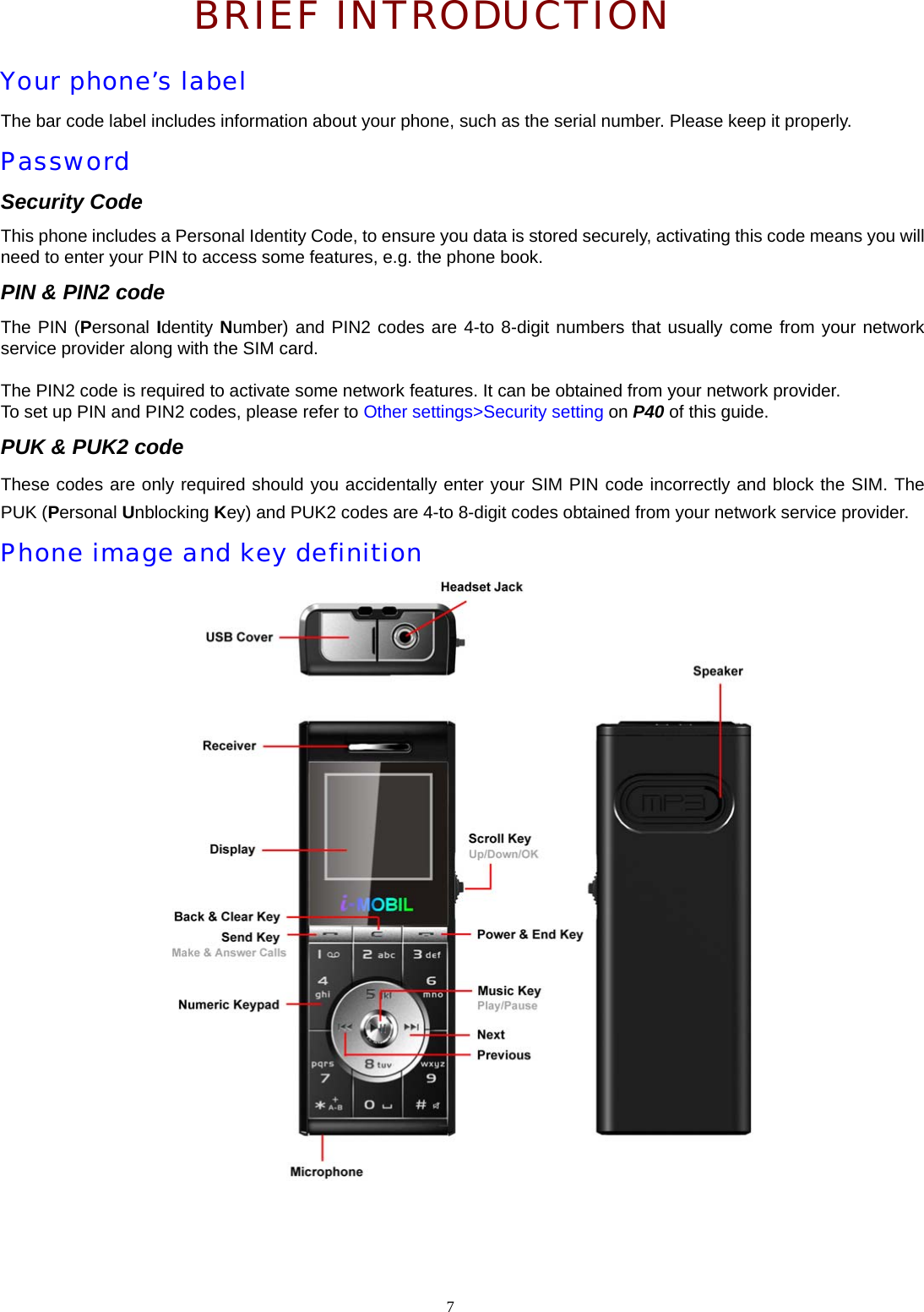  BRIEF INTRODUCTION Your phone&rsquo;s label The bar code label includes information about your phone, such as the serial number. Please keep it properly. Password Security Code This phone includes a Personal Identity Code, to ensure you data is stored securely, activating this code means you will need to enter your PIN to access some features, e.g. the phone book. PIN &amp; PIN2 code The PIN (Personal Identity Number) and PIN2 codes are 4-to 8-digit numbers that usually come from your network service provider along with the SIM card.  The PIN2 code is required to activate some network features. It can be obtained from your network provider. To set up PIN and PIN2 codes, please refer to Other settings>Security setting on P40 of this guide. PUK &amp; PUK2 code These codes are only required should you accidentally enter your SIM PIN code incorrectly and block the SIM. The PUK (Personal Unblocking Key) and PUK2 codes are 4-to 8-digit codes obtained from your network service provider. Phone image and key definition      7  