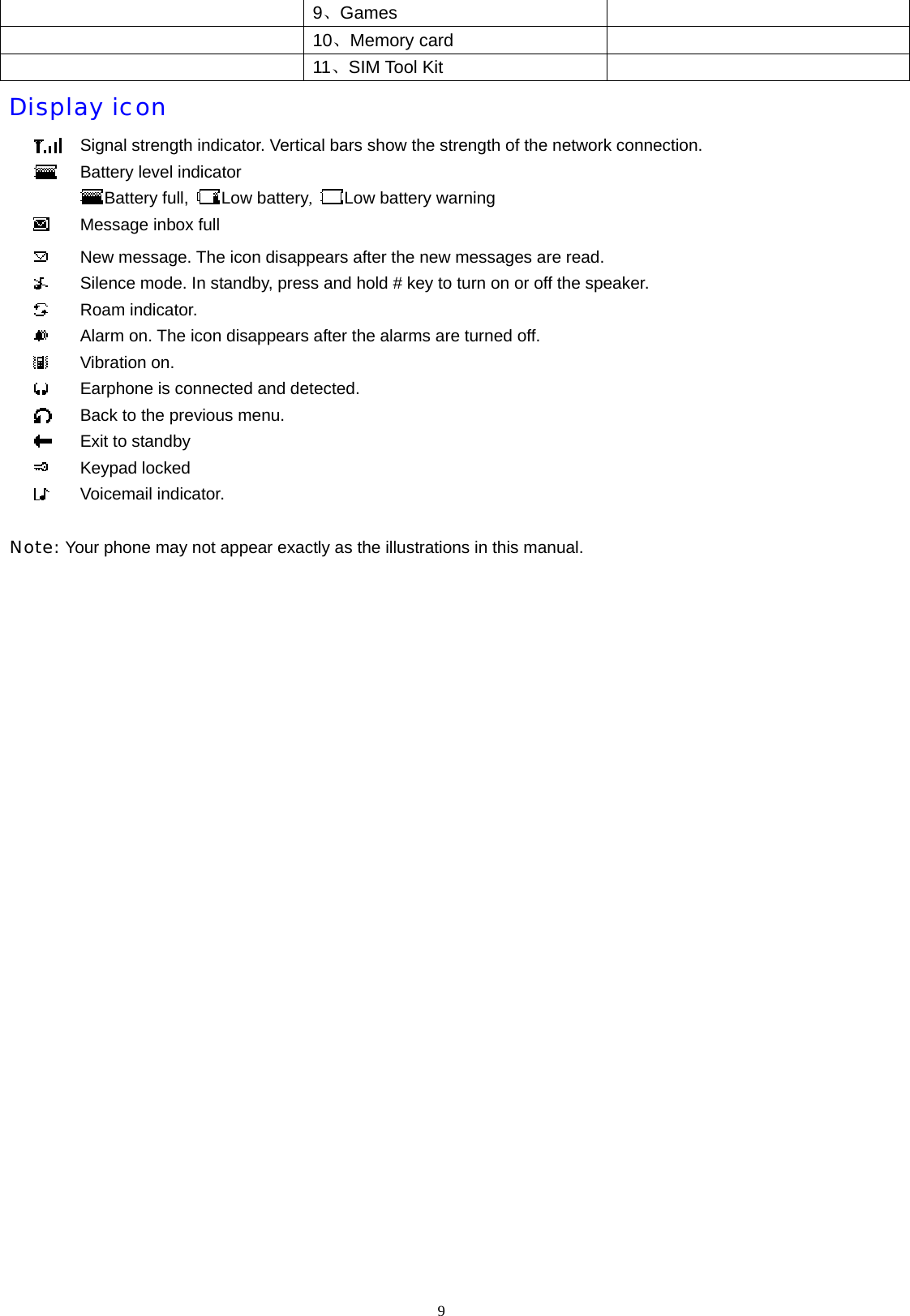  9、Games    10、Memory card    11、SIM Tool Kit     Display icon  Signal strength indicator. Vertical bars show the strength of the network connection.  Battery level indicator Battery full,  Low battery,  Low battery warning  Message inbox full  New message. The icon disappears after the new messages are read.  Silence mode. In standby, press and hold # key to turn on or off the speaker.  Roam indicator.  Alarm on. The icon disappears after the alarms are turned off.  Vibration on.  Earphone is connected and detected.  Back to the previous menu.  Exit to standby  Keypad locked  Voicemail indicator.  Note: Your phone may not appear exactly as the illustrations in this manual.   9  
