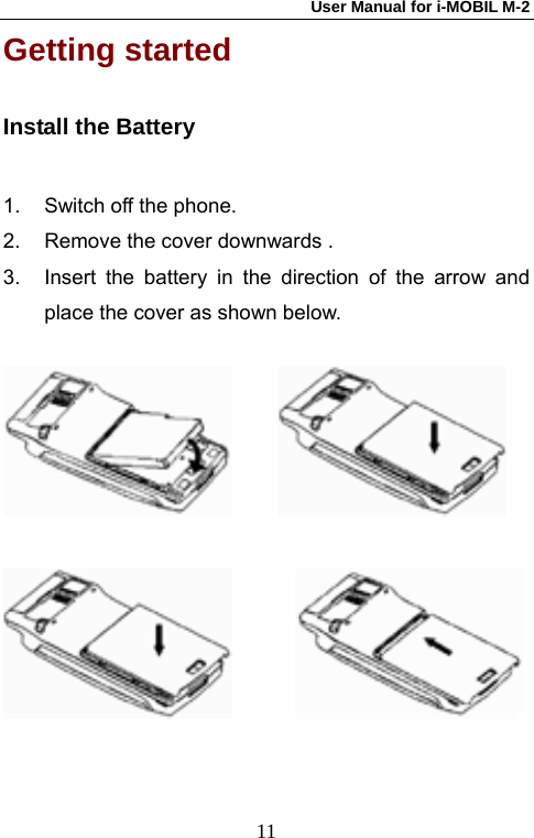 User Manual for i-MOBIL M-2   11Getting started   Install the Battery 1.  Switch off the phone. 2.  Remove the cover downwards . 3.  Insert the battery in the direction of the arrow and place the cover as shown below.                             