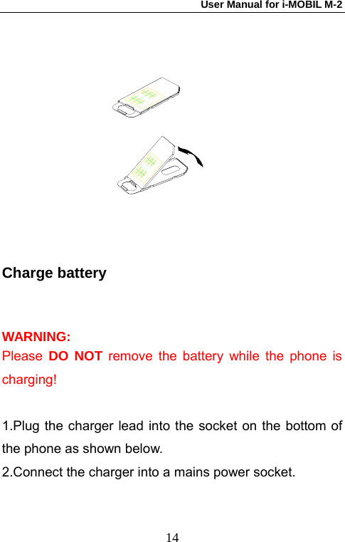 User Manual for i-MOBIL M-2   14 Charge battery WARNING: Please  DO NOT remove the battery while the phone is charging!  1.Plug the charger lead into the socket on the bottom of the phone as shown below. 2.Connect the charger into a mains power socket.  