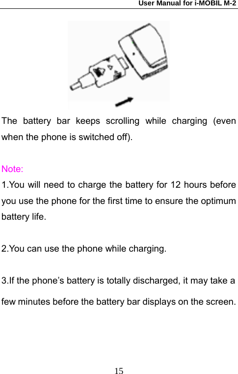 User Manual for i-MOBIL M-2   15 The battery bar keeps scrolling while charging (even when the phone is switched off).    Note: 1.You will need to charge the battery for 12 hours before you use the phone for the first time to ensure the optimum battery life.  2.You can use the phone while charging.  3.If the phone&rsquo;s battery is totally discharged, it may take a   few minutes before the battery bar displays on the screen. 