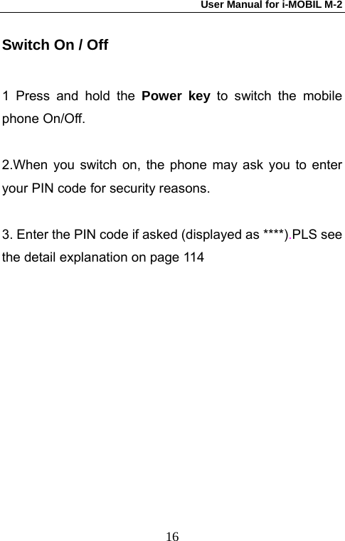 User Manual for i-MOBIL M-2   16Switch On / Off 1 Press and hold the Power key to switch the mobile phone On/Off.  2.When you switch on, the phone may ask you to enter your PIN code for security reasons.  3. Enter the PIN code if asked (displayed as ****).PLS see the detail explanation on page 114 