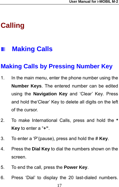 User Manual for i-MOBIL M-2   17Calling   Making Calls Making Calls by Pressing Number Key 1.  In the main menu, enter the phone number using the Number Keys. The entered number can be edited using the Navigation Key and &lsquo;Clear&rsquo; Key. Press and hold the&lsquo;Clear&rsquo; Key to delete all digits on the left of the cursor. 2.  To make International Calls, press and hold the * Key to enter a &ldquo;+&rdquo;.  3.  To enter a &lsquo;P&rsquo;(pause), press and hold the # Key. 4. Press the Dial Key to dial the numbers shown on the screen.  5.  To end the call, press the Power Key. 6.  Press &lsquo;Dial&rsquo; to display the 20 last-dialed numbers. 