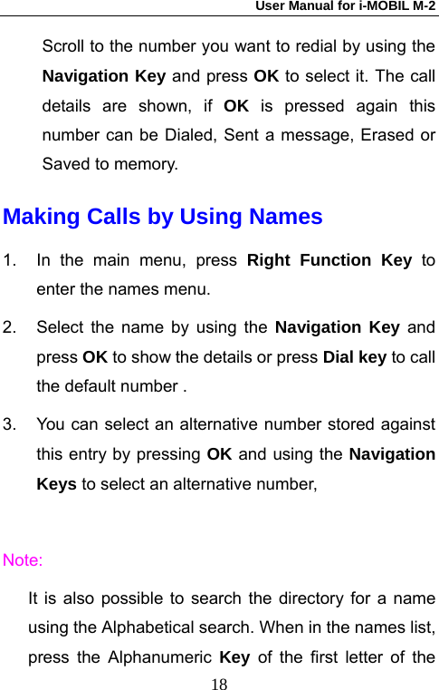 User Manual for i-MOBIL M-2   18Scroll to the number you want to redial by using the Navigation Key and press OK to select it. The call details are shown, if OK is pressed again this number can be Dialed, Sent a message, Erased or Saved to memory. Making Calls by Using Names 1.  In the main menu, press Right Function Key to enter the names menu.   2.  Select the name by using the Navigation Key and press OK to show the details or press Dial key to call the default number . 3.  You can select an alternative number stored against this entry by pressing OK and using the Navigation Keys to select an alternative number,    Note: It is also possible to search the directory for a name using the Alphabetical search. When in the names list, press the Alphanumeric Key of the first letter of the 