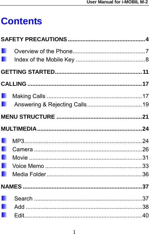 User Manual for i-MOBIL M-2   1Contents SAFETY PRECAUTIONS................................................4  Overview of the Phone.............................................7  Index of the Mobile Key ...........................................8 GETTING STARTED......................................................11 CALLING .......................................................................17   Making Calls ...........................................................17  Answering &amp; Rejecting Calls ..................................19 MENU STRUCTURE .....................................................21 MULTIMEDIA.................................................................24   MP3.........................................................................24   Camera ...................................................................26   Movie ......................................................................31   Voice Memo ............................................................33   Media Folder ...........................................................36 NAMES..........................................................................37  Search ...................................................................37  Add ........................................................................38  Edit.........................................................................40 