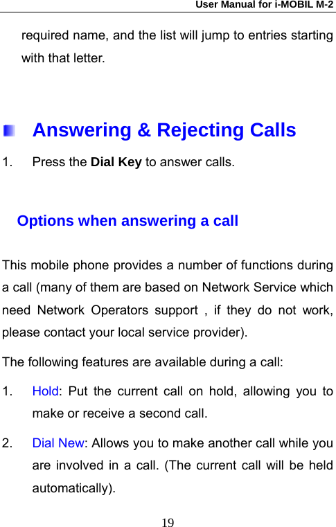 User Manual for i-MOBIL M-2   19required name, and the list will jump to entries starting with that letter.      Answering &amp; Rejecting Calls 1. Press the Dial Key to answer calls.  Options when answering a call  This mobile phone provides a number of functions during a call (many of them are based on Network Service which need Network Operators support , if they do not work, please contact your local service provider).   The following features are available during a call: 1.  Hold: Put the current call on hold, allowing you to make or receive a second call. 2.  Dial New: Allows you to make another call while you are involved in a call. (The current call will be held automatically). 
