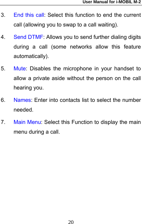 User Manual for i-MOBIL M-2   203.  End this call: Select this function to end the current call (allowing you to swap to a call waiting). 4.  Send DTMF: Allows you to send further dialing digits during a call (some networks allow this feature automatically). 5.  Mute: Disables the microphone in your handset to allow a private aside without the person on the call hearing you. 6.  Names: Enter into contacts list to select the number needed. 7.  Main Menu: Select this Function to display the main menu during a call. 