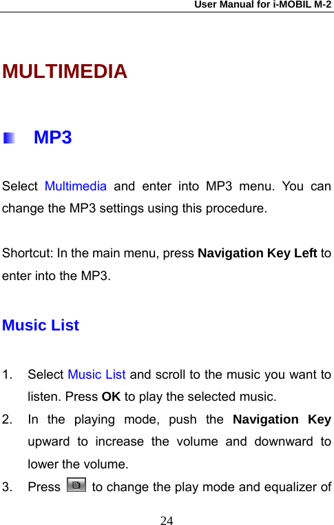 User Manual for i-MOBIL M-2   24MULTIMEDIA   MP3 Select  Multimedia  and enter into MP3 menu. You can change the MP3 settings using this procedure.  Shortcut: In the main menu, press Navigation Key Left to enter into the MP3. Music List 1. Select Music List and scroll to the music you want to listen. Press OK to play the selected music. 2.  In the playing mode, push the Navigation Key upward to increase the volume and downward to lower the volume. 3. Press    to change the play mode and equalizer of 