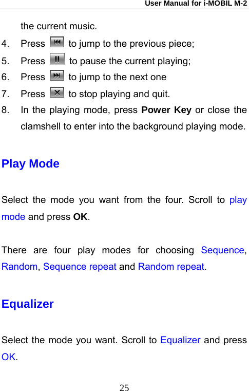 User Manual for i-MOBIL M-2   25the current music.   4. Press    to jump to the previous piece;   5. Press    to pause the current playing;   6. Press    to jump to the next one   7. Press    to stop playing and quit. 8.  In the playing mode, press Power Key or close the clamshell to enter into the background playing mode. Play Mode Select the mode you want from the four. Scroll to play mode and press OK.  There are four play modes for choosing Sequence, Random, Sequence repeat and Random repeat. Equalizer Select the mode you want. Scroll to Equalizer and press OK. 