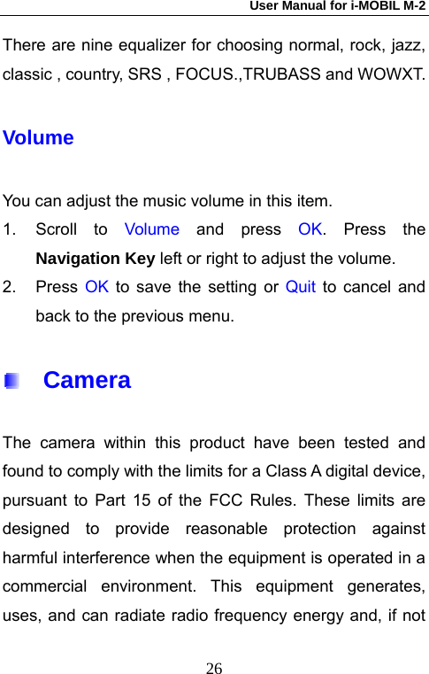 User Manual for i-MOBIL M-2   26There are nine equalizer for choosing normal, rock, jazz, classic , country, SRS , FOCUS.,TRUBASS and WOWXT. Volume You can adjust the music volume in this item. 1. Scroll to Volume and press OK. Press the Navigation Key left or right to adjust the volume. 2. Press OK to save the setting or Quit to cancel and back to the previous menu.   Camera  The camera within this product have been tested and found to comply with the limits for a Class A digital device, pursuant to Part 15 of the FCC Rules. These limits are designed to provide reasonable protection against harmful interference when the equipment is operated in a commercial environment. This equipment generates, uses, and can radiate radio frequency energy and, if not 