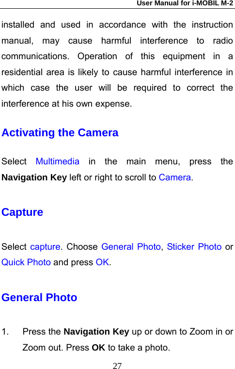 User Manual for i-MOBIL M-2   27installed and used in accordance with the instruction manual, may cause harmful interference to radio communications. Operation of this equipment in a residential area is likely to cause harmful interference in which case the user will be required to correct the interference at his own expense. Activating the Camera Select  Multimedia in the main menu, press the Navigation Key left or right to scroll to Camera. Capture Select capture. Choose General Photo,  Sticker Photo or Quick Photo and press OK. General Photo 1. Press the Navigation Key up or down to Zoom in or Zoom out. Press OK to take a photo. 