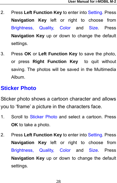 User Manual for i-MOBIL M-2   282. Press Left Function Key to enter into Setting. Press Navigation Key left or right to choose from Brightness, Quality, Color and Size. Press Navigation Key up or down to change the default settings. 3. Press OK or Left Function Key to save the photo, or press Right Function Key  to quit without saving. The photos will be saved in the Multimedia Album.  Sticker Photo Sticker photo shows a cartoon character and allows you to &lsquo;frame&rsquo; a picture in the characters face. 1. Scroll to Sticker Photo and select a cartoon. Press OK to take a photo. 2. Press Left Function Key to enter into Setting. Press Navigation Key left or right to choose from Brightness, Quality, Color and Size. Press Navigation Key up or down to change the default settings. 