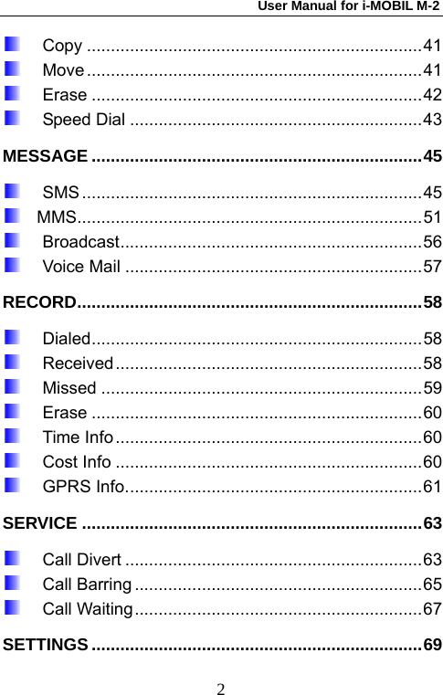 User Manual for i-MOBIL M-2   2 Copy ......................................................................41  Move ......................................................................41  Erase .....................................................................42  Speed Dial .............................................................43 MESSAGE .....................................................................45  SMS .......................................................................45   MMS........................................................................51  Broadcast...............................................................56  Voice Mail ..............................................................57 RECORD........................................................................58  Dialed.....................................................................58  Received................................................................58  Missed ...................................................................59  Erase .....................................................................60  Time Info................................................................60  Cost Info ................................................................60  GPRS Info..............................................................61 SERVICE .......................................................................63  Call Divert ..............................................................63  Call Barring ............................................................65  Call Waiting............................................................67 SETTINGS .....................................................................69 