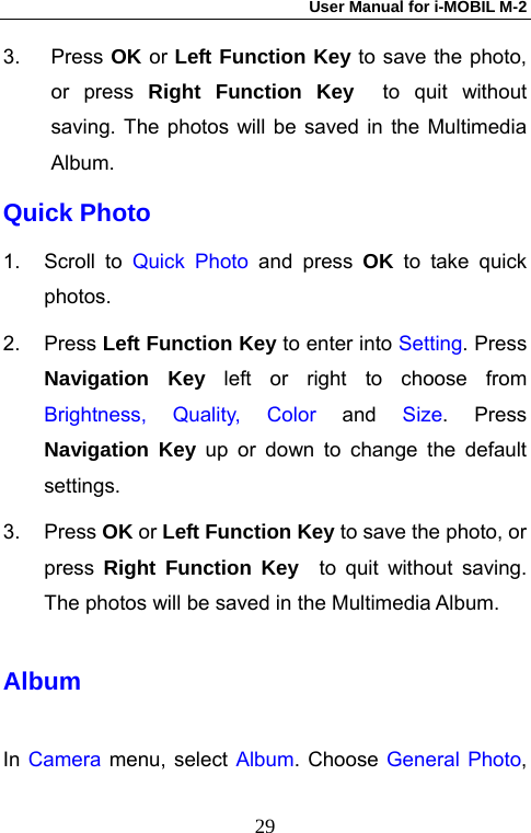 User Manual for i-MOBIL M-2   293. Press OK or Left Function Key to save the photo, or press Right Function Key  to quit without saving. The photos will be saved in the Multimedia Album.  Quick Photo 1. Scroll to Quick Photo and press OK to take quick photos. 2. Press Left Function Key to enter into Setting. Press Navigation Key left or right to choose from Brightness, Quality, Color and Size. Press Navigation Key up or down to change the default settings. 3. Press OK or Left Function Key to save the photo, or press  Right Function Key  to quit without saving. The photos will be saved in the Multimedia Album.   Album In Camera menu, select Album. Choose General Photo, 