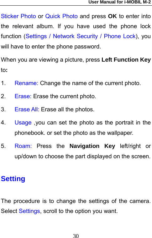 User Manual for i-MOBIL M-2   30Sticker Photo or Quick Photo and press OK to enter into the relevant album. If you have used the phone lock function (Settings / Network Security / Phone Lock), you will have to enter the phone password.   When you are viewing a picture, press Left Function Key  to: 1.  Rename: Change the name of the current photo. 2.  Erase: Erase the current photo. 3.  Erase All: Erase all the photos.  4.  Usage  ,you can set the photo as the portrait in the phonebook. or set the photo as the wallpaper.   5.  Roam:  Press the Navigation Key left/right or up/down to choose the part displayed on the screen. Setting The procedure is to change the settings of the camera. Select Settings, scroll to the option you want. 