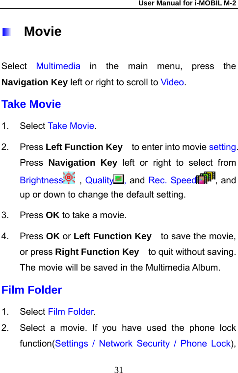 User Manual for i-MOBIL M-2   31  Movie Select  Multimedia in the main menu, press the Navigation Key left or right to scroll to Video. Take Movie 1. Select Take Movie. 2. Press Left Function Key  to enter into movie setting. Press  Navigation Key left or right to select from Brightness  , Quality , and Rec. Speed , and up or down to change the default setting. 3. Press OK to take a movie. 4. Press OK or Left Function Key    to save the movie, or press Right Function Key    to quit without saving. The movie will be saved in the Multimedia Album.   Film Folder 1. Select Film Folder. 2.  Select a movie. If you have used the phone lock function(Settings / Network Security / Phone Lock), 