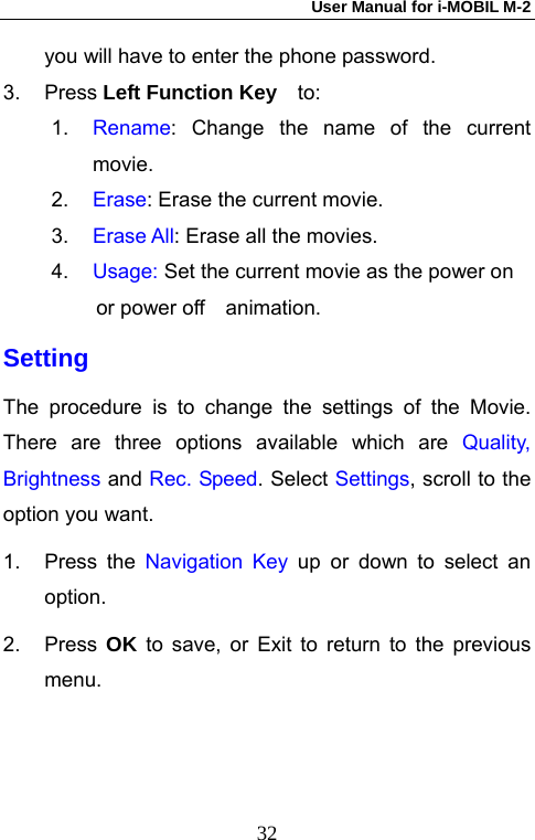 User Manual for i-MOBIL M-2   32you will have to enter the phone password. 3. Press Left Function Key   to: 1.  Rename: Change the name of the current movie. 2.  Erase: Erase the current movie. 3.  Erase All: Erase all the movies. 4.  Usage: Set the current movie as the power on or power off  animation. Setting The procedure is to change the settings of the Movie. There are three options available which are Quality, Brightness and Rec. Speed. Select Settings, scroll to the option you want. 1. Press the Navigation Key up or down to select an option. 2. Press OK to save, or Exit to return to the previous menu. 