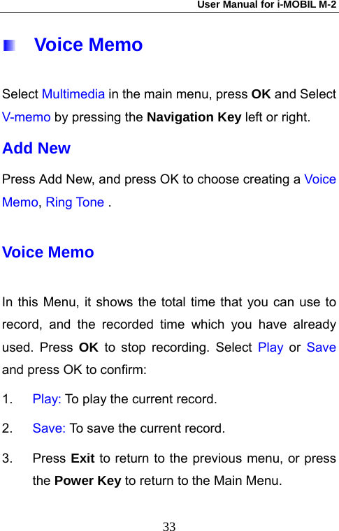 User Manual for i-MOBIL M-2   33  Voice Memo Select Multimedia in the main menu, press OK and Select V-memo by pressing the Navigation Key left or right.  Add New Press Add New, and press OK to choose creating a Voice Memo, Ring Tone .  Voice Memo In this Menu, it shows the total time that you can use to record, and the recorded time which you have already used. Press OK to stop recording. Select Play or Save and press OK to confirm: 1.  Play: To play the current record. 2.  Save: To save the current record. 3. Press Exit to return to the previous menu, or press the Power Key to return to the Main Menu. 