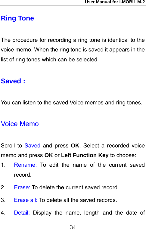 User Manual for i-MOBIL M-2   34Ring Tone The procedure for recording a ring tone is identical to the voice memo. When the ring tone is saved it appears in the list of ring tones which can be selected   Saved :   You can listen to the saved Voice memos and ring tones. Voice Memo Scroll to Saved and press OK. Select a recorded voice memo and press OK or Left Function Key to choose: 1.  Rename: To edit the name of the current saved record. 2.  Erase: To delete the current saved record. 3.  Erase all: To delete all the saved records. 4.  Detail: Display the name, length and the date of 
