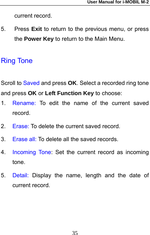 User Manual for i-MOBIL M-2   35current record. 5. Press Exit to return to the previous menu, or press the Power Key to return to the Main Menu. Ring Tone Scroll to Saved and press OK. Select a recorded ring tone and press OK or Left Function Key to choose: 1.  Rename: To edit the name of the current saved record. 2.  Erase: To delete the current saved record. 3.  Erase all: To delete all the saved records. 4.  Incoming Tone: Set the current record as incoming tone. 5.  Detail: Display the name, length and the date of current record. 