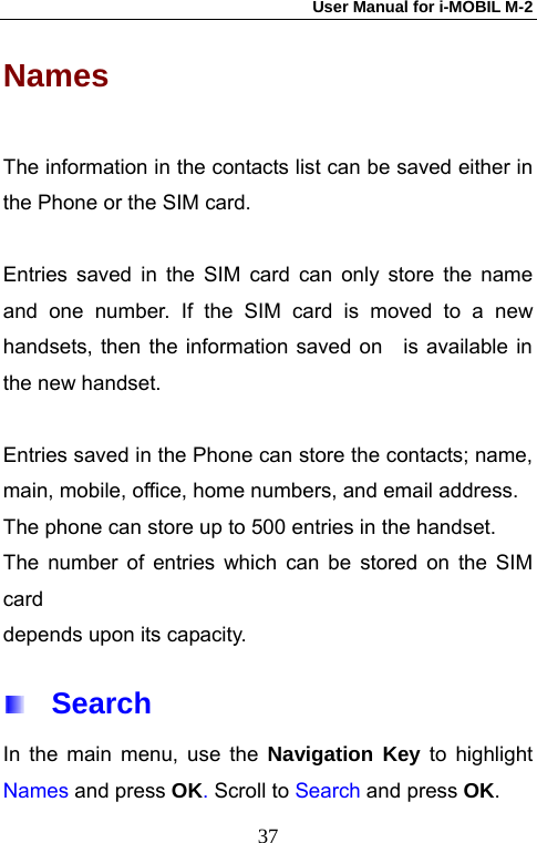 User Manual for i-MOBIL M-2   37Names  The information in the contacts list can be saved either in the Phone or the SIM card.    Entries saved in the SIM card can only store the name and one number. If the SIM card is moved to a new handsets, then the information saved on   is available in the new handset.    Entries saved in the Phone can store the contacts; name, main, mobile, office, home numbers, and email address.   The phone can store up to 500 entries in the handset.   The number of entries which can be stored on the SIM card  depends upon its capacity.  Search In the main menu, use the Navigation Key to highlight Names and press OK. Scroll to Search and press OK. 