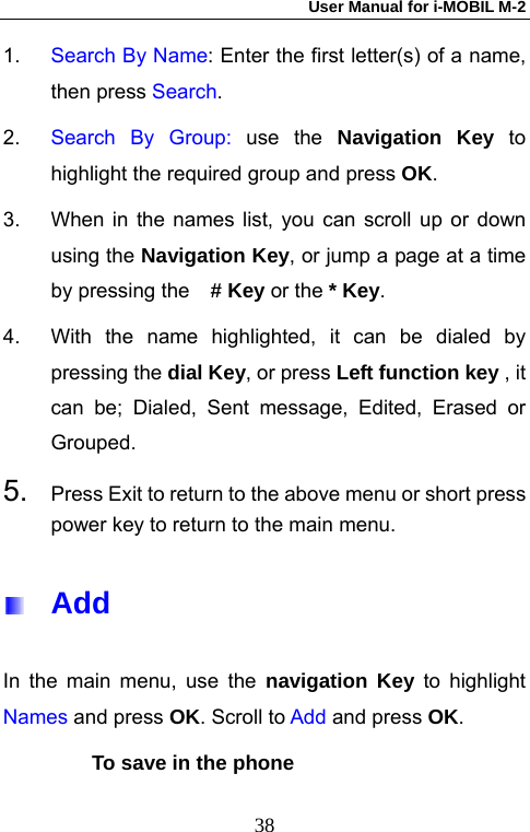 User Manual for i-MOBIL M-2   381.  Search By Name: Enter the first letter(s) of a name, then press Search.  2.  Search By Group: use the Navigation Key to highlight the required group and press OK.  3.  When in the names list, you can scroll up or down using the Navigation Key, or jump a page at a time by pressing the  # Key or the * Key. 4.  With the name highlighted, it can be dialed by pressing the dial Key, or press Left function key , it can be; Dialed, Sent message, Edited, Erased or Grouped. 5.  Press Exit to return to the above menu or short press power key to return to the main menu.  Add In the main menu, use the navigation Key to highlight Names and press OK. Scroll to Add and press OK. To save in the phone 