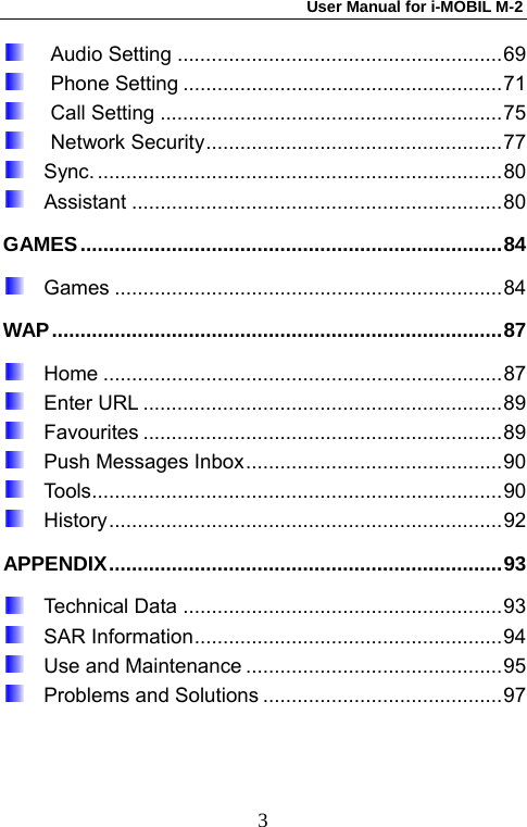 User Manual for i-MOBIL M-2   3 Audio Setting .........................................................69  Phone Setting ........................................................71  Call Setting ............................................................75  Network Security....................................................77   Sync........................................................................80   Assistant .................................................................80 GAMES..........................................................................84   Games....................................................................84 WAP...............................................................................87   Home......................................................................87   Enter URL ...............................................................89   Favourites ...............................................................89   Push Messages Inbox.............................................90   Tools........................................................................90   History.....................................................................92 APPENDIX.....................................................................93   Technical Data ........................................................93   SAR Information......................................................94   Use and Maintenance .............................................95   Problems and Solutions ..........................................97  